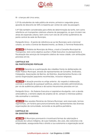 III - crianças até cinco anos;
§ 3º Os estudantes da rede pública de ensino, primeiro e segundos graus,
gozarão do desconto de 50% (cinqüenta por cento) do valor da passagem.
§ 4º São também considerados para efeito de determinação da tarifa, tem como
referência um transportes coletivos urbanos de passageiros, os que circulam nas
áreas de expansão urbana, bem como num raio de 20 (vinte) quilômetros do
ponto central da sede do Município.
Parágrafo Único - O ponto de referência ao sul do Município será o terminal
urbano, ao norte a Central de Abastecimento, ao Oeste, o Terminal Rodoviário.
Art. 276 O Prefeito do Município de Ilhéus, criará o Conselho Municipal de
Transportes, terá como objetivo auxiliar o Pode Executivo no planejamento e
fiscalização dos serviços do transporte coletivo de nossa cidade, com atribuições
previstas em lei.
CAPÍTULO XIX
DA PARTICIPAÇÃO POPULAR
Art. 277 Garante-se a participação dos cidadãos frente às deliberações do
Poder Público Municipal, através de representantes de Conselho, Sindicatos,
Colegiados, Associações de Bairros, de Distritos, Assentamentos Rurais e de
outras Organizações populares reconhecidas, inclusive religiosas.
Art. 278 A atuação prevista no artigo anterior, diz respeito à elaboração,
controle e avaliação de quaisquer políticas, planos e decisões administrativas,
por via de audiências públicas e de outros mecanismos previstos em Lei.
Parágrafo Único - Os Poderes Executivo e Legislativo divulgarão, com a devida
antecedência, o temário objeto de projetos de lei, sempre o interesse público
não aconselhar o contrário.
Art. 279 Nas sessões Plenárias da Câmara Municipal, será reservado, termos
regimentais, um horário para pronunciamento dos representantes das diversas
organizações da comunidade, excluindo as da política-partidária.
CAPÍTULO XX
DA QUESTÃO INDÍGENA
Art. 280 O Município promoverá e incentivará formas de valorização e
proteção da cultura indígena, de suas tradições, dos usos, dos costumes e da
religiosidade, assegurando-lhes o direito a sua autonomia e organização social.
73/82
LeisMunicipais.com.br - Lei Orgânica 1/1990
 