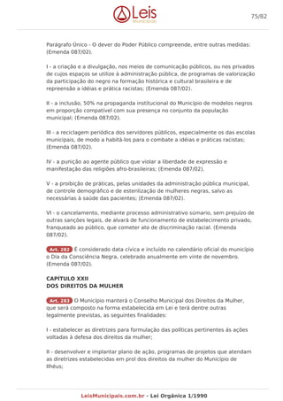 Parágrafo Único - O dever do Poder Público compreende, entre outras medidas:
(Emenda 087/02).
I - a criação e a divulgação, nos meios de comunicação públicos, ou nos privados
de cujos espaços se utilize à administração pública, de programas de valorização
da participação do negro na formação histórica e cultural brasileira e de
repreensão a idéias e prática racistas; (Emenda 087/02).
II - a inclusão, 50% na propaganda institucional do Município de modelos negros
em proporção compatível com sua presença no conjunto da população
municipal; (Emenda 087/02).
III - a reciclagem periódica dos servidores públicos, especialmente os das escolas
municipais, de modo a habitá-los para o combate a idéias e práticas racistas;
(Emenda 087/02).
IV - a punição ao agente público que violar a liberdade de expressão e
manifestação das religiões afro-brasileiras; (Emenda 087/02).
V - a proibição de práticas, pelas unidades da administração pública municipal,
de controle demográfico e de esterilização de mulheres negras, salvo as
necessárias à saúde das pacientes; (Emenda 087/02).
VI - o cancelamento, mediante processo administrativo súmario, sem prejuízo de
outras sanções legais, de alvará de funcionamento de estabelecimento privado,
franqueado ao público, que cometer ato de discriminação racial. (Emenda
087/02).
Art. 282 É considerado data cívica e incluído no calendário oficial do município
o Dia da Consciência Negra, celebrado anualmente em vinte de novembro.
(Emenda 087/02).
CAPÍTULO XXII
DOS DIREITOS DA MULHER
Art. 283 O Município manterá o Conselho Municipal dos Direitos da Mulher,
que será composto na forma estabelecida em Lei e terá dentre outras
legalmente previstas, as seguintes finalidades:
I - estabelecer as diretrizes para formulação das políticas pertinentes ás ações
voltadas à defesa dos direitos da mulher;
II - desenvolver e implantar plano de ação, programas de projetos que atendam
as diretrizes estabelecidas em prol dos direitos da mulher do Município de
Ilhéus;
75/82
LeisMunicipais.com.br - Lei Orgânica 1/1990
 