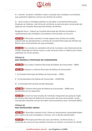 III - orientar, fiscalizar e deliberar sobre a atuação das entidades comunitárias
que sustentem objetivos comuns aos direitos da mulher;
IV - atuar juntos a entidades públicas ou privadas e secretarias Municipais,
Estaduais ou Federais, sob forma de convênios ou parceria para consecução dos
objetivos do Conselho Municipal dos Direitos da Mulher.
Parágrafo Único - Caberá ao Conselho Municipal dos Direitos da Mulher o
cadastramento das entidades comunitárias mencionadas no inciso III.
Art. 284 O Município manterá o fundo especial dos direitos da mulher,
subordinado ao planejamento e controle do Conselho Municipal dos Direitos da
Mulher para financiamento de suas atividades.
Art. 285 Fica incluído no calendário oficial do município o dia internacional da
mulher celebrado em 08 de março e o dia nacional contra a violência da mulher,
celebrado em 10 de outubro.
TÍTULO VI
DAS NORMAS À PROTEÇÃO DO CONSUMIDOR
Art. 286 Fica criado o Sistema Municipal de Defesa do Consumidor - SMDC.
Art. 287 Integram o sistema Municipal de Defesa do Consumidor:
I - O Conselho Municipal de Defesa do Consumidor - CMDC;
II - A Coordenadoria de Defesa do Consumidor - CODECON:
III - A Comissão Permanente de Normatização.
Art. 288 O Sistema Municipal de Defesa do Consumidor - SDMS será
disciplinado em Lei específica.
Art. 289 O exercício das funções de membros integrantes da qualquer órgão
do Sistema Municipal de Defesa do Consumidor não será remunerado, sendo
considerado relevante serviço da ordem sócio-econômica local. (Emenda 06/01).
TÍTULO VII
DAS DISPOSIÇÕES GERAIS
Art. 290 O Município manterá livros, fichas ou lançamentos computadorizados,
para registro de suas atividades e serviços, com a devida autenticação.
Art. 291 O Município permitirá aos seus servidores, na forma da lei, a
conclusão de cursos em que estejam inscritos ou venham a inscrever-se, desde
76/82
LeisMunicipais.com.br - Lei Orgânica 1/1990
 