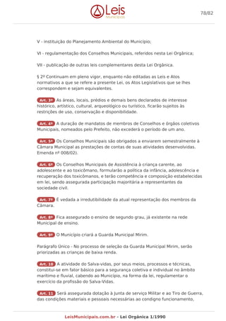 V - instituição do Planejamento Ambiental do Município;
VI - regulamentação dos Conselhos Municipais, referidos nesta Lei Orgânica;
VII - publicação de outras leis complementares desta Lei Orgânica.
§ 2º Continuam em pleno vigor, enquanto não editadas as Leis e Atos
normativos a que se refere a presente Lei, os Atos Legislativos que se lhes
correspondem e sejam equivalentes.
Art. 3º As áreas, locais, prédios e demais bens declarados de interesse
histórico, artístico, cultural, arqueológico ou turístico, ficarão sujeitos às
restrições de uso, conservação e disponibilidade.
Art. 4º A duração de mandatos de membros de Conselhos e órgãos coletivos
Municipais, nomeados pelo Prefeito, não excederá o período de um ano.
Art. 5º Os Conselhos Municipais são obrigados a enviarem semestralmente à
Câmara Municipal as prestações de contas de suas atividades desenvolvidas.
Emenda nº 008/02).
Art. 6º Os Conselhos Municipais de Assistência à criança carente, ao
adolescente e ao toxicômano, formularão a política da infância, adolescência e
recuperação dos toxicômanos, e terão competência e composição estabelecidas
em lei, sendo assegurada participação majoritária a representantes da
sociedade civil.
Art. 7º É vedada a irredutibilidade da atual representação dos membros da
Câmara.
Art. 8º Fica assegurado o ensino de segundo grau, já existente na rede
Municipal de ensino.
Art. 9º O Município criará a Guarda Municipal Mirim.
Parágrafo Único - No processo de seleção da Guarda Municipal Mirim, serão
priorizadas as crianças de baixa renda.
Art. 10 A atividade do Salva-vidas, por seus meios, processos e técnicas,
constitui-se em fator básico para a segurança coletiva e individual no âmbito
marítimo e fluvial, cabendo ao Município, na forma da lei, regulamentar o
exercício da profissão do Salva-Vidas.
Art. 11 Será assegurada dotação à Junta de serviço Militar e ao Tiro de Guerra,
das condições materiais e pessoais necessárias ao condigno funcionamento,
78/82
LeisMunicipais.com.br - Lei Orgânica 1/1990
 