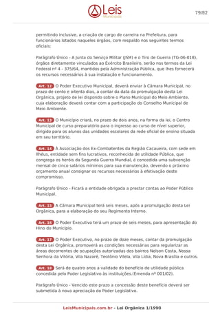 permitindo inclusive, a criação de cargo de carreira na Prefeitura, para
funcionários lotados naqueles órgãos, com respaldo nos seguintes termos
oficiais:
Parágrafo Único - A Junta do Serviço Militar (JSM) e o Tiro de Guerra (TG-06-018),
órgãos diretamente vinculados ao Exército Brasileiro, serão nos termos da Lei
Federal nº 4 - 375/64, mantidos pela Administração Pública, que lhes fornecerá
os recursos necessários à sua instalação e funcionamento.
Art. 12 O Poder Executivo Municipal, deverá enviar à Câmara Municipal, no
prazo de cento e oitenta dias, a contar da data da promulgação desta Lei
Orgânica, projeto de lei dispondo sobre o Plano Municipal do Meio Ambiente,
cuja elaboração deverá contar com a participação do Conselho Municipal de
Meio Ambiente.
Art. 13 O Município criará, no prazo de dois anos, na forma da lei, o Centro
Municipal de curso preparatório para o ingresso ao curso de nível superior,
dirigido para os alunos das unidades escolares da rede oficial de ensino situada
em seu território.
Art. 14 À Associação dos Ex-Combatentes da Região Cacaueira, com sede em
Ilhéus, entidade sem fins lucrativos, reconhecida de utilidade Pública, que
congrega os heróis da Segunda Guerra Mundial, é concedida uma subvenção
mensal de cinco salários mínimos para sua manutenção, devendo o próximo
orçamento anual consignar os recursos necessários à efetivação deste
compromisso.
Parágrafo Único - Ficará a entidade obrigada a prestar contas ao Poder Público
Municipal.
Art. 15 A Câmara Municipal terá seis meses, após a promulgação desta Lei
Orgânica, para a elaboração do seu Regimento Interno.
Art. 16 O Poder Executivo terá um prazo de seis meses, para apresentação do
Hino do Município.
Art. 17 O Poder Executivo, no prazo de doze meses, contar da promulgação
desta Lei Orgânica, promoverá as condições necessárias para regularizar as
áreas decorrentes de ocupações autorizadas dos bairros Nelson Costa, Nossa
Senhora da Vitória, Vila Nazaré, Teotônio Vilela, Vila Lídia, Nova Brasília e outros.
Art. 18 Será de quatro anos a validade do benefício de utilidade pública
concedida pelo Poder Legislativo às instituições.(Emenda nº 001/02).
Parágrafo Único - Vencido este prazo a concessão deste benefício deverá ser
submetida à nova apreciação do Poder Legislativo.
79/82
LeisMunicipais.com.br - Lei Orgânica 1/1990
 