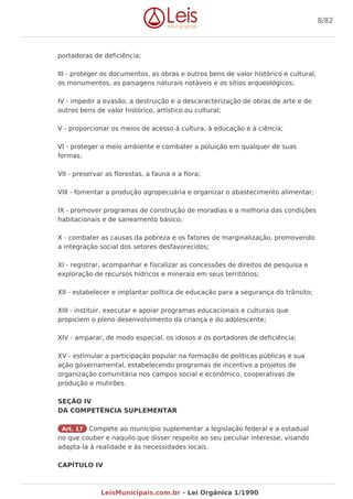 portadoras de deficiência;
III - proteger os documentos, as obras e outros bens de valor histórico e cultural,
os monumentos, as paisagens naturais notáveis e os sítios arqueológicos;
IV - impedir a evasão, a destruição e a descaracterização de obras de arte e de
outros bens de valor histórico, artístico ou cultural;
V - proporcionar os meios de acesso à cultura, à educação e à ciência;
VI - proteger o meio ambiente e combater a poluição em qualquer de suas
formas;
VII - preservar as florestas, a fauna e a flora;
VIII - fomentar a produção agropecuária e organizar o abastecimento alimentar;
IX - promover programas de construção de moradias e a melhoria das condições
habitacionais e de saneamento básico;
X - combater as causas da pobreza e os fatores de marginalização, promovendo
a integração social dos setores desfavorecidos;
XI - registrar, acompanhar e fiscalizar as concessões de direitos de pesquisa e
exploração de recursos hídricos e minerais em seus territórios;
XII - estabelecer e implantar política de educação para a segurança do trânsito;
XIII - instituir, executar e apoiar programas educacionais e culturais que
propiciem o pleno desenvolvimento da criança e do adolescente;
XIV - amparar, de modo especial, os idosos e os portadores de deficiência;
XV - estimular a participação popular na formação de políticas públicas e sua
ação governamental, estabelecendo programas de incentivo a projetos de
organização comunitária nos campos social e econômico, cooperativas de
produção e mutirões.
SEÇÃO IV
DA COMPETÊNCIA SUPLEMENTAR
Art. 17 Compete ao município suplementar a legislação federal e a estadual
no que couber e naquilo que disser respeito ao seu peculiar interesse, visando
adapta-la à realidade e às necessidades locais.
CAPÍTULO IV
8/82
LeisMunicipais.com.br - Lei Orgânica 1/1990
 