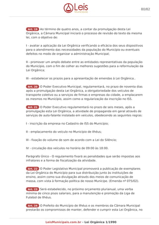 Art. 19 Ao término de quatro anos, a contar da promulgação desta Lei
Orgânica, a Câmara Municipal iniciará o processo de revisão do texto da mesma
lei, com o objetivo de:
I - avaliar a aplicação da Lei Orgânica verificando a eficácia dos seus dispositivos
para o atendimento das necessidades da população do Município ou eventuais
defeitos no modo de organizar a administração Municipal;
II - promover um amplo debate entre as entidades representativas da população
do Município, com o fim de colher as melhores sugestões para a reformulação da
Lei Orgânica;
III - estabelecer os prazos para a apresentação de emendas à Lei Orgânica..
Art. 20 O Poder Executivo Municipal, regulamentará, no prazo de noventa dias
após a promulgação desta Lei Orgânica, a obrigatoriedade dos veículos de
transporte coletivo ou a serviços de firmas e empresas da cidade, a emplacarem
os mesmos no Município, assim como a regularização da inscrição no ISS.
Art. 21 O Poder Executivo regulamentará no prazo de seis meses, após a
promulgação esta Lei Orgânica, a atividade de propaganda em geral através de
serviços de auto-falante instalado em veículos, obedecendo as seguintes regras:
I - inscrição da empresa no Cadastro de ISS do Município;
II - emplacamento do veículo no Município de Ilhéus;
III - fixação do volume de som de acordo com a Lei do Silêncio;
IV - circulação dos veículos no horário de 09:00 às 18:00.
Parágrafo Único - O regulamento fixará as penalidades que serão impostas aos
infratores e a forma de fiscalização da atividade.
Art. 22 O Poder Legislativo Municipal promoverá a publicação de exemplares
da Lei Orgânica do Município para sua distribuição junto às instituições de
ensino, assim como sua divulgação através dos meios de comunicação de
massa, com vista à formação política de nosso Munícipe. (Emenda nº 075/02).
Art. 23 Será estabelecido, no próximo orçamento plurianual, uma verba
mínima de cinco pisos salariais, para a manutenção e promoção da Liga de
Futebol de Ilhéus.
Art. 24 O Prefeito do Município de Ilhéus e os membros da Câmara Municipal
prestarão os compromissos de manter, defender e cumprir esta Lei Orgânica, no
80/82
LeisMunicipais.com.br - Lei Orgânica 1/1990
 