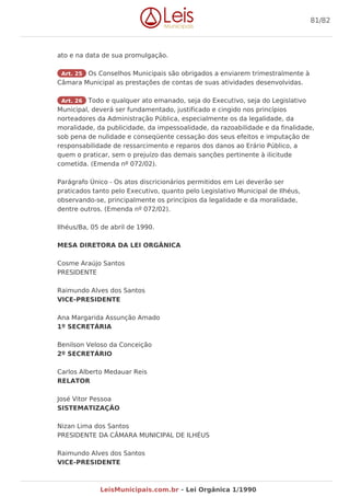 ato e na data de sua promulgação.
Art. 25 Os Conselhos Municipais são obrigados a enviarem trimestralmente à
Câmara Municipal as prestações de contas de suas atividades desenvolvidas.
Art. 26 Todo e qualquer ato emanado, seja do Executivo, seja do Legislativo
Municipal, deverá ser fundamentado, justificado e cingido nos princípios
norteadores da Administração Pública, especialmente os da legalidade, da
moralidade, da publicidade, da impessoalidade, da razoabilidade e da finalidade,
sob pena de nulidade e conseqüente cessação dos seus efeitos e imputação de
responsabilidade de ressarcimento e reparos dos danos ao Erário Público, a
quem o praticar, sem o prejuízo das demais sanções pertinente à ilicitude
cometida. (Emenda nº 072/02).
Parágrafo Único - Os atos discricionários permitidos em Lei deverão ser
praticados tanto pelo Executivo, quanto pelo Legislativo Municipal de Ilhéus,
observando-se, principalmente os princípios da legalidade e da moralidade,
dentre outros. (Emenda nº 072/02).
Ilhéus/Ba, 05 de abril de 1990.
MESA DIRETORA DA LEI ORGÂNICA
Cosme Araújo Santos
PRESIDENTE
Raimundo Alves dos Santos
VICE-PRESIDENTE
Ana Margarida Assunção Amado
1º SECRETÁRIA
Benilson Veloso da Conceição
2º SECRETÁRIO
Carlos Alberto Medauar Reis
RELATOR
José Vitor Pessoa
SISTEMATIZAÇÃO
Nizan Lima dos Santos
PRESIDENTE DA CÂMARA MUNICIPAL DE ILHÉUS
Raimundo Alves dos Santos
VICE-PRESIDENTE
81/82
LeisMunicipais.com.br - Lei Orgânica 1/1990
 
