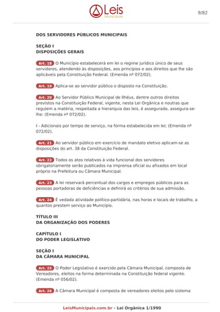 DOS SERVIDORES PÚBLICOS MUNICIPAIS
SEÇÃO I
DISPOSIÇÕES GERAIS
Art. 18 O Município estabelecerá em lei o regime jurídico único de seus
servidores, atendendo às disposições, aos princípios e aos direitos que lhe são
aplicáveis pela Constituição Federal. (Emenda nº 072/02).
Art. 19 Aplica-se ao servidor público o disposto na Constituição.
Art. 20 Ao Servidor Público Municipal de Ilhéus, dentre outros direitos
previstos na Constituição Federal, vigente, nesta Lei Orgânica e noutras que
regulem a matéria, respeitada a hierarquia das leis, é assegurado, assegura-se-
lhe: (Emenda nº 072/02).
I - Adicionais por tempo de serviço, na forma estabelecida em lei; (Emenda nº
072/02).
Art. 21 Ao servidor público em exercício de mandato eletivo aplicam-se as
disposições do art. 38 da Constituição Federal.
Art. 22 Todos os atos relativos à vida funcional dos servidores
obrigatoriamente serão publicados na imprensa oficial ou afixados em local
próprio na Prefeitura ou Câmara Municipal.
Art. 23 A lei reservará percentual dos cargos e empregos públicos para as
pessoas portadoras de deficiências e definirá os critérios de sua admissão.
Art. 24 É vedada atividade político-partidária, nas horas e locais de trabalho, a
quantos prestem serviço ao Município.
TÍTULO III
DA ORGANIZAÇÃO DOS PODERES
CAPÍTULO I
DO PODER LEGISLATIVO
SEÇÃO I
DA CÂMARA MUNICIPAL
Art. 25 O Poder Legislativo é exercido pela Câmara Municipal, composta de
Vereadores, eleitos na forma determinada na Constituição federal vigente.
(Emenda nº 056/02).
Art. 26 A Câmara Municipal é composta de vereadores eleitos pelo sistema
9/82
LeisMunicipais.com.br - Lei Orgânica 1/1990
 