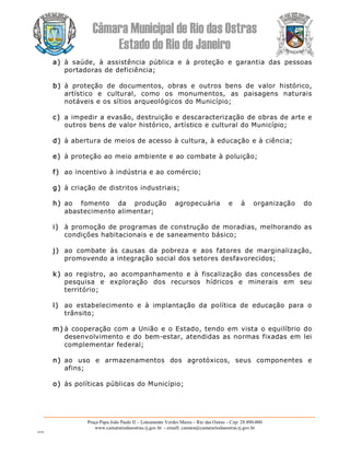 Câmara Municipal de Rio das Ostras 
Estado do Rio de Janeiro 
Praça Papa João Paulo II – Loteamento Verdes Mares – Rio das Ostras – Cep: 28.890­000 
www.camarariodasostras.rj.gov.br  ­ emaill: camara@camarariodasostras.rj.gov.br 
MVB 
a)  à  saúde,  à  assistência  pública  e  à  proteção  e  garantia  das  pessoas 
portadoras de deficiência; 
b) à  proteção  de  documentos,  obras  e  outros  bens  de  valor  histórico, 
artístico  e  cultural,  como  os  monumentos,  as  paisagens  naturais 
notáveis e os sítios arqueológicos do Município; 
c)  a impedir a evasão, destruição e descaracterização de obras de arte e 
outros bens de valor histórico, artístico e cultural do Município; 
d) à abertura de meios de acesso à cultura, à educação e à ciência; 
e)  à proteção ao meio ambiente e ao combate à poluição; 
f)  ao incentivo à indústria e ao comércio; 
g) à criação de distritos industriais; 
h) ao  fomento  da  produção  agropecuária  e  à  organização  do 
abastecimento alimentar; 
i)  à promoção de programas de construção de moradias, melhorando as 
condições habitacionais e de saneamento básico; 
j)  ao  combate  às  causas  da  pobreza  e  aos  fatores  de  marginalização, 
promovendo a integração social dos setores desfavorecidos; 
k)  ao  registro,  ao  acompanhamento  e  à  fiscalização  das  concessões  de 
pesquisa  e  exploração  dos  recursos  hídricos  e  minerais  em  seu 
território; 
l)  ao  estabelecimento  e  à  implantação  da  política  de  educação  para  o 
trânsito; 
m) à cooperação com a União e o Estado, tendo em vista o equilíbrio do 
desenvolvimento e do bem­estar, atendidas as normas fixadas em lei 
complementar federal; 
n) ao  uso  e  armazenamentos  dos  agrotóxicos,  seus  componentes  e 
afins; 
o)  às políticas públicas do Município;
 