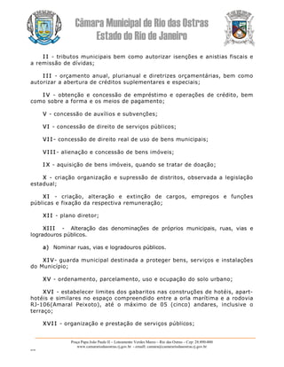 Câmara Municipal de Rio das Ostras 
Estado do Rio de Janeiro 
Praça Papa João Paulo II – Loteamento Verdes Mares – Rio das Ostras – Cep: 28.890­000 
www.camarariodasostras.rj.gov.br  ­ emaill: camara@camarariodasostras.rj.gov.br 
MVB 
I I ­  tributos municipais bem como autorizar isenções e anistias fiscais e 
a remissão de dívidas; 
I I I  ­  orçamento anual, plurianual e diretrizes orçamentárias, bem como 
autorizar a abertura de créditos suplementares e especiais; 
I V  ­  obtenção  e  concessão  de  empréstimo  e operações  de  crédito,  bem 
como sobre a forma e os meios de pagamento; 
V ­ concessão de auxílios e subvenções; 
VI ­ concessão de direito de serviços públicos; 
VI I ­ concessão de direito real de uso de bens municipais; 
VI I I ­ alienação e concessão de bens imóveis; 
I X ­ aquisição de bens imóveis, quando se tratar de doação; 
X  ­  criação organização e supressão de distritos, observada a legislação 
estadual; 
XI  ­  criação,  alteração  e  extinção  de  cargos,  empregos  e  funções 
públicas e fixação da respectiva remuneração; 
XI I ­ plano diretor; 
XIII  ­  Alteração  das  denominações  de  próprios  municipais,  ruas,  vias  e 
logradouros públicos. 
a)  Nominar ruas, vias e logradouros públicos. 
XI V­ guarda municipal destinada a proteger bens, serviços e instalações 
do Município; 
XV ­ ordenamento, parcelamento, uso e ocupação do solo urbano; 
XVI ­ estabelecer limites dos gabaritos nas construções de hotéis, apart­ 
hotéis e similares no espaço compreendido entre a orla marítima e a rodovia 
RJ­106(Amaral  Peixoto),  até  o  máximo  de  05  (cinco)  andares,  inclusive  o 
terraço; 
XVI I ­ organização e prestação de serviços públicos;
 