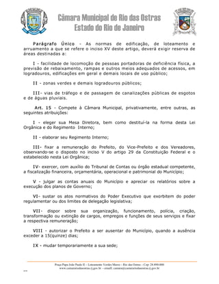 Câmara Municipal de Rio das Ostras 
Estado do Rio de Janeiro 
Praça Papa João Paulo II – Loteamento Verdes Mares – Rio das Ostras – Cep: 28.890­000 
www.camarariodasostras.rj.gov.br  ­ emaill: camara@camarariodasostras.rj.gov.br 
MVB 
P arágrafo  Único  ­  As  normas  de  edificação,  de  loteamento  e 
arruamento a que se refere o inciso XV deste artigo, deverá exigir reserva de 
áreas destinadas a: 
I ­ facilidade de locomoção de pessoas portadoras de deficiência física, a 
previsão de rebaixamento, rampas e outros meios adequados de acessos, em 
logradouros, edificações em geral e demais locais de uso público; 
I I ­ zonas verdes e demais logradouros públicos; 
I I I ­  vias de tráfego e de passagem de canalizações públicas de esgotos 
e de águas pluviais. 
Art.  15  ­  Compete  à  Câmara  Municipal,  privativamente,  entre  outras,  as 
seguintes atribuições: 
I  ­  eleger  sua  Mesa  Diretora,  bem  como  destituí­la  na  forma  desta  Lei 
Orgânica e do Regimento  Interno; 
I I ­ elaborar seu Regimento Interno; 
I II­  fixar  a  remuneração  do  Prefeito,  do  Vice­Prefeito  e  dos  Vereadores, 
observando­se  o  disposto  no  inciso  V  do  artigo  29  da  Constituição  Federal  e  o 
estabelecido nesta Lei Orgânica; 
I V­ exercer, com auxílio do Tribunal de Contas ou órgão estadual competente, 
a fiscalização financeira, orçamentária, operacional e patrimonial do Município; 
V  ­  julgar  as  contas  anuais  do  Município  e  apreciar  os  relatórios  sobre  a 
execução dos planos de Governo; 
VI­  sustar  os  atos  normativos  do  Poder  Executivo  que  exorbitem  do  poder 
regulamentar ou dos limites de delegação legislativa; 
VII ­  dispor  sobre  sua  organização,  funcionamento,  polícia,  criação, 
transformação ou extinção de cargos, empregos e funções de seus serviços e fixar 
a respectiva remuneração; 
VIII  ­  autorizar  o  Prefeito  a  ser  ausentar  do  Município,  quando  a  ausência 
exceder a 15(quinze) dias; 
I X ­ mudar temporariamente a sua sede;
 