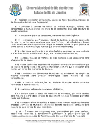 Câmara Municipal de Rio das Ostras 
Estado do Rio de Janeiro 
Praça Papa João Paulo II – Loteamento Verdes Mares – Rio das Ostras – Cep: 28.890­000 
www.camarariodasostras.rj.gov.br  ­ emaill: camara@camarariodasostras.rj.gov.br 
MVB 
X ­ fiscalizar e controlar, diretamente, os atos do Poder Executivo, incluídos os 
da Administração indireta e fundacional; 
XI  ­  proceder  à  tomada  de  contas  do  Prefeito  Municipal,  quando  não 
apresentadas  à  Câmara  dentro  do  prazo  de  60  (sessenta)  dias  após  abertura  da 
sessão legislativa; 
XII ­ processar e julgar os Vereadores, na forma desta Lei Orgânica; 
XI I I  ­  representar  ao  Procurador  Geral  da  Justiça,  mediante  aprovação 
de dois terços dos seus membros, contra o Prefeito, o Vice­Prefeito e Secre­ 
tários Municipais ou ocupantes de cargos da mesma natureza, pela prática de 
crime contra a Administração Pública que tiver conhecimento; 
XI V ­ dar posse ao Prefeito e ao Vice­Prefeito, conhecer de sua renúncia 
e afastá­los definitivamente do cargo, nos termos previstos em lei; 
XV ­ conceder licença ao Prefeito, ao Vice­Prefeito e aos Vereadores para 
afastamento do cargo; 
XVI ­ criar comissões especiais de inquéritos sobre fato determinado que 
se inclua na  competência  da Câmara Municipal,  sempre que  o requerer  pelo 
menos um terço dos membros da Câmara; 
XVI I  ­  convocar  os  Secretários  Municipais  ou  ocupantes  de  cargos  da 
mesma  natureza  para  prestar  informações  sobre  matéria  de  sua 
competência; 
XVI I I  ­  solicitar  informações  ao  Prefeito  Municipal  sobre  assuntos 
referentes à Administração; 
XI X ­ autorizar referendo e convocar plebiscito; 
XX  ­  decidir  sobre  a  perda  de  mandato  de  Vereador,  por  voto  secreto 
pela maioria de 2/3 (dois terços)  de seus membros,  nas hipóteses  previstas 
nesta Lei Orgânica; 
XXI ­ conceder título honorífico a pessoas que tenham reconhecidamente 
prestado  serviços  ao  Município,  mediante  decreto  legislativo  aprovado  pela 
maioria de dois terços de seus membros. 
§  1º  ­  É  fixado  em  15(quinze)  dias,  prorrogável  por  igual  período, 
desde  que  solicitado  e  devidamente  justificado,  o  prazo  para  que  os 
responsáveis pelos órgãos da Administração direta e indireta do Município
 