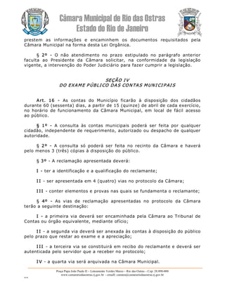 Câmara Municipal de Rio das Ostras 
Estado do Rio de Janeiro 
Praça Papa João Paulo II – Loteamento Verdes Mares – Rio das Ostras – Cep: 28.890­000 
www.camarariodasostras.rj.gov.br  ­ emaill: camara@camarariodasostras.rj.gov.br 
MVB 
prestem  as  informações  e  encaminhem  os  documentos  requisitados  pela 
Câmara Municipal na forma desta Lei Orgânica. 
§  2º  ­  O  não  atendimento  no  prazo  estipulado  no  parágrafo  anterior 
faculta  ao  Presidente  da  Câmara  solicitar,  na  conformidade  da  legislação 
vigente, a intervenção do Poder Judiciário para fazer cumprir a legislação. 
SEÇÃO I V 
DO EXAME P ÚBLI CO DAS CONTAS MUN I CI P AI S 
Art.  16  ­  As  contas  do  Município  ficarão  à  disposição  dos  cidadãos 
durante 60 (sessenta) dias, a partir de 15 (quinze) de abril de cada exercício, 
no  horário  de  funcionamento  da  Câmara  Municipal,  em  local  de  fácil  acesso 
ao público. 
§  1º  ­  A  consulta  às  contas  municipais  poderá  ser  feita  por  qualquer 
cidadão, independente de requerimento, autorizado ou despacho de qualquer 
autoridade. 
§  2º  ­  A  consulta  só  poderá  ser  feita  no  recinto  da  Câmara  e  haverá 
pelo menos 3 (três) cópias à disposição do público. 
§ 3º ­ A reclamação apresentada deverá: 
I ­ ter a identificação e a qualificação do reclamante; 
I I ­ ser apresentada em 4 (quatro) vias no protocolo da Câmara; 
I I I ­ conter elementos e provas nas quais se fundamenta o reclamante; 
§  4º  ­  As  vias  de  reclamação  apresentadas  no  protocolo  da  Câmara 
terão a seguinte destinação: 
I  ­  a primeira via deverá ser encaminhada pela Câmara ao Tribunal de 
Contas ou órgão equivalente, mediante ofício; 
I I ­ a segunda via deverá ser anexada às contas à disposição do público 
pelo prazo que restar ao exame e a apreciação; 
I I I ­ a terceira via se constituirá em recibo do reclamante e deverá ser 
autenticada pelo servidor que a receber no protocolo; 
I V ­ a quarta via será arquivada na Câmara Municipal.
 