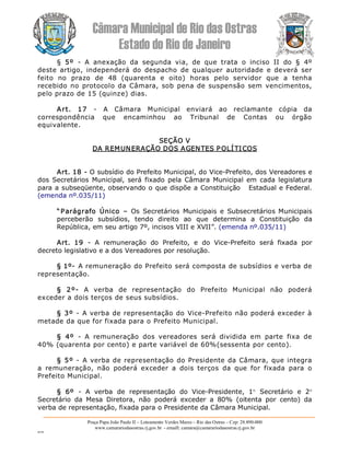 Câmara Municipal de Rio das Ostras 
Estado do Rio de Janeiro 
Praça Papa João Paulo II – Loteamento Verdes Mares – Rio das Ostras – Cep: 28.890­000 
www.camarariodasostras.rj.gov.br  ­ emaill: camara@camarariodasostras.rj.gov.br 
MVB 
§  5º  ­  A  anexação  da  segunda  via,  de  que  trata  o  inciso  II  do  §  4º 
deste  artigo,  independerá  do  despacho  de  qualquer  autoridade  e  deverá  ser 
feito  no  prazo  de  48  (quarenta  e  oito)  horas  pelo  servidor  que  a  tenha 
recebido no protocolo da Câmara, sob pena de suspensão sem vencimentos, 
pelo prazo de 15 (quinze) dias. 
Art.  17  ­  A  Câmara  Municipal  enviará  ao  reclamante  cópia  da 
correspondência  que  encaminhou  ao  Tribunal  de  Contas  ou  órgão 
equivalente. 
SEÇÃO V 
DA REMUNERAÇÃO DOS AGENTES POLÍTICOS 
Art. 18 ­ O subsídio do Prefeito Municipal, do Vice­Prefeito, dos Vereadores e 
dos  Secretários Municipal,  será  fixado  pela Câmara  Municipal em cada legislatura 
para a subseqüente, observando o que dispõe a Constituição   Estadual e Federal. 
(emenda nº.035/11) 
“Parágrafo  Único  –  Os  Secretários  Municipais  e  Subsecretários  Municipais 
perceberão  subsídios,  tendo  direito  ao  que  determina  a  Constituição  da 
República, em seu artigo 7º, incisos VIII e XVII”. (emenda nº.035/11) 
Art.  19  ­  A  remuneração  do  Prefeito,  e  do  Vice­Prefeito  será  fixada  por 
decreto legislativo e a dos Vereadores por resolução. 
§ 1º­ A remuneração do Prefeito será composta de subsídios e verba de 
representação. 
§  2º­  A  verba  de  representação  do  Prefeito  Municipal  não  poderá 
exceder a dois terços de seus subsídios. 
§ 3º ­  A verba de representação do Vice­Prefeito não poderá exceder à 
metade da que for fixada para o Prefeito Municipal. 
§  4º  ­  A  remuneração  dos  vereadores  será  dividida  em  parte  fixa  de 
40% (quarenta por cento) e parte variável de 60%(sessenta por cento). 
§ 5º ­  A verba de representação do Presidente da Câmara, que integra 
a  remuneração,  não  poderá  exceder  a  dois  terços  da  que  for  fixada  para  o 
Prefeito Municipal. 
§  6º  ­  A  verba  de  representação  do  Vice­Presidente,  1° Secretário  e  2°
Secretário  da  Mesa  Diretora,  não  poderá  exceder  a  80%  (oitenta  por  cento)  da 
verba de representação, fixada para o Presidente da Câmara Municipal.
 