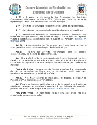 Câmara Municipal de Rio das Ostras 
Estado do Rio de Janeiro 
Praça Papa João Paulo II – Loteamento Verdes Mares – Rio das Ostras – Cep: 28.890­000 
www.camarariodasostras.rj.gov.br  ­ emaill: camara@camarariodasostras.rj.gov.br 
MVB 
§  7º  ­  A  verba  de  representação  dos  Presidentes  das  Comissões 
Permanentes,  não  poderá  exceder  a  80%  (oitenta  por  cento)  da  verba  de 
representação fixada para o Presidente da Câmara Municipal. 
§ 8º ­  É vedada a acumulação de recebimento de verba de representação. 
§ 9º ­  As verbas de representação são consideradas como indenizatórias. 
§ 10. – O subsídio do Presidente da Câmara Municipal de Rio das Ostras, será 
fixado  por resolução exclusiva, nos moldes do  artigo 18 e 20  desta Lei Orgânica, 
vedado  o  recebimento  concomitante  com  o  subsídio  do  Vereador.  (Emenda  nº. 
021/2005­LOM). 
Art.20  ­  A  remuneração  dos  Vereadores  terá  como  limite  máximo  o 
valor percebido como remuneração pelo Prefeito Municipal. 
Art.21  ­  Poderá  ser  prevista  remuneração  para  as  sessões 
extraordinárias, no máximo de 8(oito) mensais. 
Art. 22  ­ A não fixação da remuneração do Prefeito Municipal, do Vice­ 
Prefeito e dos Vereadores até a data prevista nesta Lei Orgânica implicará a 
suspensão  do  pagamento  da  remuneração  dos  Vereadores  pelo  restante  do 
mandato. 
Parágrafo Único  ­  No caso da não  fixação prevalecerá a remuneração 
do  mês  de  dezembro  do  último  ano  da  legislatura,  sendo  este  valor 
atualizado monetariamente pelo índice oficial. 
Art.23 ­ A lei fixará critérios de indenização de despesas de viagem do 
Prefeito, do Vice­Prefeito e dos Vereadores. 
Art.23­A – As despesas realizadas em razão de exercício de função, de 
atividades  inerentes  ao  mandato  e  manutenção  de  Gabinete  de  Vereador, 
poderão ser indenizadas em pecúnia. (Emenda nº. 023/2007­LOM). 
Parágrafo  Único  ­  A  indenização  de  que  trata  este  artigo  não  será 
considerada como remuneração.
 