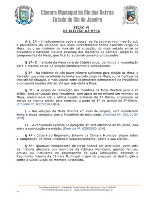 Câmara Municipal de Rio das Ostras 
Estado do Rio de Janeiro 
Praça Papa João Paulo II – Loteamento Verdes Mares – Rio das Ostras – Cep: 28.890­000 
www.camarariodasostras.rj.gov.br  ­ emaill: camara@camarariodasostras.rj.gov.br 
MVB 
SEÇÃO VI 
DA ELEI ÇÃO DA M ESA 
Art. 24  ­ Imediatamente após a posse, os Vereadores reunir­se­ão sob 
a  presidência  do  Vereador  que  mais  recentemente  tenha  exercido  cargo  na 
Mesa,  ou  ,  na  hipótese  de  inexistir  tal  situação,  do  mais  votado  entre  os 
presentes e havendo maioria absoluta dos membros da Câmara, elegerão os 
componentes da Mesa, que ficarão automaticamente empossados. 
§ 1º­ O mandato da Mesa será de 2(dois) anos, permitida a recondução 
para o mesmo cargo na eleição imediatamente subseqüente. 
§ 2º ­ Na hipótese de não haver número suficiente para eleição da Mesa, o 
Vereador que mais recentemente tenha exercido cargo na Mesa, ou na hipótese de 
inexistir tal situação, o mais votado entre os presentes permanecerá na Presidência 
e convocará sessões diárias, até que seja eleita a Mesa. 
§  3º  ­  A  eleição  de  renovação  dos  membros  da  Mesa  Diretora  para  o  2º 
Biênio, será convocada pelo Presidente, com apoio de no mínimo um membro da 
Mesa,  realizar­se­á  até  a  última  sessão  ordinária  do  1º  Biênio,  empossado  os 
eleitos  na  mesma  sessão  para  exercício,  a  partir  de  1º  de  janeiro  do  2º  Biênio. 
(Emenda nº. 030/2010­LOM). 
I  –  Nas  eleições  da  Mesa  Diretora  em  caso  de  empate,  será  considerada 
eleita à chapa composta com o Presidente de mais idade. (Emenda nº. 030/2010­ 
LOM). 
II – A convocação explícita no parágrafo 3º, terá interstício de 05 (cinco) dias 
entre a convocação e a eleição. (Emenda nº. 030/2010­LOM). 
§ 4º  ­  Caberá ao Regimento Interno da Câmara Municipal dispor sobre 
a composição da Mesa Diretora e subsidiariamente, sobre a sua eleição. 
§  5º­  Qualquer  componente  da  Mesa  poderá  ser  destituído,  pelo  voto 
da  maioria  absoluta  dos  membros  da  Câmara  Municipal,  quando  faltoso, 
omisso  ou  ineficiente  no  desempenho  de  suas  atribuições,  devendo  o 
Regimento Interno da  Câmara  Municipal dispor  do processo de  destituição  e 
sobre a substituição do membro destituído.
 