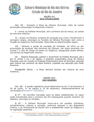Câmara Municipal de Rio das Ostras 
Estado do Rio de Janeiro 
Praça Papa João Paulo II – Loteamento Verdes Mares – Rio das Ostras – Cep: 28.890­000 
www.camarariodasostras.rj.gov.br  ­ emaill: camara@camarariodasostras.rj.gov.br 
MVB 
SEÇÃO VI I 
DAS ATRI BUI ÇÕES 
Art.  25  ­  Compete  à  Mesa  da  Câmara  Municipal,  além  de  outras 
atribuições estipuladas no Regimento Interno: 
I ­ enviar ao Prefeito Municipal, até o primeiro dia de março, as contas 
do exercício anterior; 
I I ­ propor ao Plenário, projetos de resolução que criem, transformem e 
extingam  cargos,  empregos  ou  funções  da  Câmara  Municipal,  bem  como  a 
fixação da respectiva remuneração, observada as determinações legais; 
I I I  ­  declarar  a  perda  de  mandato  de  Vereador,  de  ofício  ou  por 
provocação  de  qualquer  dos  membros  da  Câmara,  nos  casos  previstos  nos 
incisos  I  a  VIII  do  artigo  43  desta  Lei  Orgânica,  assegurada  ampla  defesa, 
nos termos do Regimento Interno; 
IV  ­  Elaborar Resolução, publicar e encaminhar ao Prefeito Municipal, até o 
dia  31  (trinta  e  um  )  de  agosto,  a  proposta  orçamentária  anual  da  Câmara 
Municipal, para ser incluída na Proposta Orçamentária Geral do Município, assinada 
pela  maioria  dos  membros  da  Mesa  Diretora,  impedida  sua  alteração  pelo  Poder 
Executivo. 
Parágrafo  Único  ­  A  Mesa  decidirá  sempre  por  maioria  de  seus 
membros. 
SEÇÃO VI I I 
DAS SESSÕES 
Art. 26  ­ A sessão legislativa anual desenvolve­se de 1º de fevereiro a 
30  de  junho,  1º  de  agosto  a  15  de  dezembro,  independentemente  de 
convocação.(Emenda n°. 031/2011) 
§  1º  ­  As  reuniões  marcadas  para  as  datas  estabelecidas  no  caput 
serão transferidas para o  primeiro  dia  útil  subsequente  quando recaírem  em 
sábados, domingos ou feriados. 
§  2º  ­  A  Câmara  Municipal  reunir­se­á  em  sessões  ordinárias, 
extraordinárias,  solenes  e  secretas,  conforme  dispuser  o  seu  Regimento 
Interno, e as remunerará de acordo com o estabelecido nesta Lei Orgânica e 
na legislação específica.
 