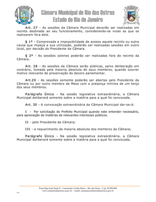 Câmara Municipal de Rio das Ostras 
Estado do Rio de Janeiro 
Praça Papa João Paulo II – Loteamento Verdes Mares – Rio das Ostras – Cep: 28.890­000 
www.camarariodasostras.rj.gov.br  ­ emaill: camara@camarariodasostras.rj.gov.br 
MVB 
Art.  27  ­  As  sessões  da  Câmara  Municipal  deverão  ser  realizadas  em 
recinto  destinado  ao  seu  funcionamento,  considerando­se  nulas  as  que  se 
realizarem fora dele. 
§ 1º ­ Comprovada a impossibilidade de acesso aquele recinto ou outra 
causa que impeça a sua utilização, poderão ser realizadas sessões em outro 
local, por decisão do Presidente da Câmara. 
§  2º  ­  As  sessões  solenes  poderão  ser  realizadas  fora  do  recinto  da 
Câmara. 
Art.  28  ­  As  sessões  da  Câmara  serão  públicas,  salvo  deliberação  em 
contrário,  tomada  pela  maioria  absoluta  de  seus  membros,  quando  ocorrer 
motivo relevante de preservação do decoro parlamentar. 
Art.29  ­  As  sessões  somente  poderão  ser  abertas  pelo  Presidente  da 
Câmara ou  por outro  membro da  Mesa com  a  presença  mínima de  um terço 
dos seus membros. 
Parágrafo  Único  ­  Na  sessão  legislativa  extraordinária,  a  Câmara 
Municipal deliberará somente sobre a matéria para a qual foi convocada. 
Art. 30 ­ A convocação extraordinária da Câmara Municipal dar­se­á: 
I  ­  Por solicitação do  Prefeito Municipal quando  este  entender  necessário, 
para apreciação de matérias de relevantes interesses públicos. 
I I ­ pelo Presidente da Câmara; 
I I I ­ a requerimento da maioria absoluta dos membros da Câmara; 
Parágrafo  Único  ­  Na  sessão  legislativa  extraordinária,  a  Câmara 
Municipal deliberará somente sobre a matéria para a qual foi convocada.
 