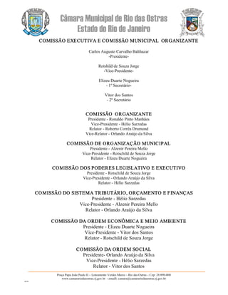 Câmara Municipal de Rio das Ostras 
Estado do Rio de Janeiro 
Praça Papa João Paulo II – Loteamento Verdes Mares – Rio das Ostras – Cep: 28.890­000 
www.camarariodasostras.rj.gov.br  ­ emaill: camara@camarariodasostras.rj.gov.br 
MVB 
COMISSÃO EXECUTIVA E COMISSÃO MUNICIPAL  ORGANIZANTE 
Carlos Augusto Carvalho Balthazar 
­Presidente­ 
Rotshild de Souza Jorge 
­Vice­Presidente­ 
Elizeu Duarte Nogueira 
­ 1º Secretário­ 
Vitor dos Santos 
­ 2º Secretário 
COMISSÃO  ORGANIZANTE 
Presidente ­ Ronaldo Pinto Manhães 
Vice­Presidente ­ Hélio Sarzedas 
Relator ­ Roberto Corrêa Drumond 
Vice­Relator ­ Orlando Araújo da Silva 
COMISSÃO DE ORGANIZAÇÃO MUNICIPAL 
Presidente ­ Alzenir Pereira Mello 
Vice­Presidente ­ Rotschild de Souza Jorge 
Relator ­ Elizeu Duarte Nogueira 
COMISSÃO DOS PODERES LEGISLATIVO E EXECUTIVO 
Presidente ­ Rotschild de Souza Jorge 
Vice­Presidente ­ Orlando Araújo da Silva 
Relator ­ Hélio Sarzedas 
COMISSÃO DO SISTEMA TRIBUTÁRIO, ORÇAMENTO E FINANÇAS 
Presidente ­ Hélio Sarzedas 
Vice­Presidente ­ Alzenir Pereira Mello 
Relator ­ Orlando Araújo da Silva 
COMISSÃO DA ORDEM ECONÔMICA E MEIO AMBIENTE 
Presidente ­ Elizeu Duarte Nogueira 
Vice­Presidente ­ Vitor dos Santos 
Relator ­ Rotschild de Souza Jorge 
COMISSÃO DA ORDEM SOCIAL 
Presidente­ Orlando Araújo da Silva 
Vice­Presidente ­ Hélio Sarzedas 
Relator ­ Vitor dos Santos
 