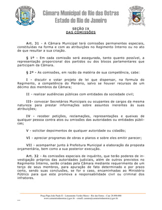 Câmara Municipal de Rio das Ostras 
Estado do Rio de Janeiro 
Praça Papa João Paulo II – Loteamento Verdes Mares – Rio das Ostras – Cep: 28.890­000 
www.camarariodasostras.rj.gov.br  ­ emaill: camara@camarariodasostras.rj.gov.br 
MVB 
SEÇÃO I X 
DAS COM I SSÕES 
Art.  31  ­  A  Câmara  Municipal  terá  comissões  permanentes  especiais, 
constituídas na  forma  e com as atribuições  no Regimento  Interno ou  no ato 
de que resultar a sua criação. 
§  1º  ­  Em  cada  comissão  será  assegurada,  tanto  quanto  possível,  a 
representação  proporcional  dos  partidos  ou  dos  blocos  parlamentares  que 
participam da Câmara. 
§ 2º ­ As comissões, em razão da matéria de sua competência, cabe: 
I  ­  discutir  e  votar  projeto  de  lei  que  dispensar,  na  formula  do 
Regimento,  a  competência  do  Plenário,  salvo  se  houver  recursos  de  um 
décimo dos membros da Câmara; 
I I ­ realizar audiências públicas com entidades da sociedade civil; 
I I I ­ convocar Secretários Municipais ou ocupantes de cargos da mesma 
natureza  para  prestar  informações  sobre  assuntos  inerentes  às  suas 
atribuições; 
I V  ­  receber  petições,  reclamações,  representações  e  queixas  de 
qualquer pessoa contra atos ou omissões das autoridades ou entidades públi­ 
cas; 
V ­ solicitar depoimentos de qualquer autoridade ou cidadão; 
VI ­ apreciar programas de obras e planos e sobre eles emitir parecer; 
VI I ­ acompanhar junto à Prefeitura Municipal a elaboração da proposta 
orçamentária, bem como a sua posterior execução. 
Art. 32  ­ As comissões especiais de inquérito, que terão poderes de in­ 
vestigação  próprios  das  autoridades  judiciais,  além  de  outros  previstos  no 
Regimento Interno, serão criadas pela Câmara mediante requerimento de um 
terço  de  seus  membros,  para  apuração  de  fato  determinado  e  por  prazo 
certo,  sendo  suas  conclusões,  se  for  o  caso,  encaminhadas  ao  Ministério 
Público  para  que  este  promova  a  responsabilidade  civil  ou  criminal  dos 
infratores.
 