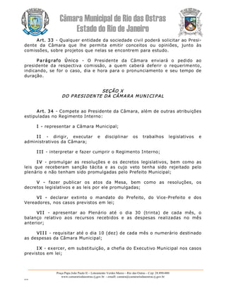 Câmara Municipal de Rio das Ostras 
Estado do Rio de Janeiro 
Praça Papa João Paulo II – Loteamento Verdes Mares – Rio das Ostras – Cep: 28.890­000 
www.camarariodasostras.rj.gov.br  ­ emaill: camara@camarariodasostras.rj.gov.br 
MVB 
Art. 33 ­ Qualquer entidade da sociedade civil poderá solicitar ao Presi­ 
dente  da  Câmara  que  lhe  permita  emitir  conceitos  ou  opiniões,  junto  às 
comissões, sobre projetos que nelas se encontrem para estudo. 
Parágrafo  Único  ­  O  Presidente  da  Câmara  enviará  o  pedido  ao 
presidente  da  respectiva  comissão,  a  quem  caberá  deferir  o  requerimento, 
indicando, se for o  caso,  dia e  hora  para o  pronunciamento  e  seu tempo  de 
duração. 
SEÇÃO X 
DO P RESI DEN TE DA CÂMARA MUNI CI PAL 
Art. 34 ­ Compete ao Presidente da Câmara, além de outras atribuições 
estipuladas no Regimento Interno: 
I ­ representar a Câmara Municipal; 
I I  ­  dirigir,  executar  e  disciplinar  os  trabalhos  legislativos  e 
administrativos da Câmara; 
I I I ­ interpretar e fazer cumprir o Regimento Interno; 
I V  ­  promulgar  as  resoluções  e  os  decretos  legislativos,  bem  como  as 
leis  que  receberam  sanção  tácita  e  as  cujo  veto  tenha  sido  rejeitado  pelo 
plenário e não tenham sido promulgadas pelo Prefeito Municipal; 
V  ­  fazer  publicar  os  atos  da  Mesa,  bem  como  as  resoluções,  os 
decretos legislativos e as leis por ele promulgadas; 
VI  ­  declarar  extinto  o  mandato  do  Prefeito,  do  Vice­Prefeito  e  dos 
Vereadores, nos casos previstos em lei; 
VI I  ­  apresentar  ao  Plenário  até  o  dia  30  (trinta)  de  cada  mês,  o 
balanço  relativo  aos  recursos  recebidos  e  as  despesas  realizadas  no  mês 
anterior; 
VI I I ­ requisitar até o dia 10 (dez) de cada mês o numerário destinado 
as despesas da Câmara Municipal; 
I X ­ exercer, em substituição, a chefia do Executivo Municipal nos casos 
previstos em lei;
 
