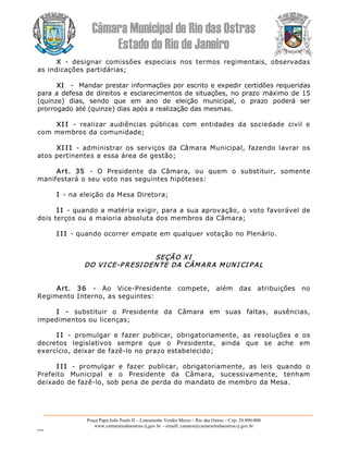 Câmara Municipal de Rio das Ostras 
Estado do Rio de Janeiro 
Praça Papa João Paulo II – Loteamento Verdes Mares – Rio das Ostras – Cep: 28.890­000 
www.camarariodasostras.rj.gov.br  ­ emaill: camara@camarariodasostras.rj.gov.br 
MVB 
X  ­  designar  comissões  especiais  nos  termos  regimentais,  observadas 
as indicações partidárias; 
XI  ­  Mandar prestar informações por escrito e expedir certidões requeridas 
para a defesa de direitos e esclarecimentos de situações, no prazo máximo de 15 
(quinze)  dias,  sendo  que  em  ano  de  eleição  municipal,  o  prazo  poderá  ser 
prorrogado até (quinze) dias após a realização das mesmas. 
XI I  ­  realizar  audiências  públicas  com  entidades  da  sociedade  civil  e 
com membros da comunidade; 
XI I I  ­  administrar  os  serviços  da  Câmara  Municipal,  fazendo  lavrar  os 
atos pertinentes a essa área de gestão; 
Art.  35  ­  O  Presidente  da  Câmara,  ou  quem  o  substituir,  somente 
manifestará o seu voto nas seguintes hipóteses: 
I ­ na eleição da Mesa Diretora; 
I I ­ quando a matéria exigir, para a sua aprovação, o voto favorável de 
dois terços ou a maioria absoluta dos membros da Câmara; 
I I I ­ quando ocorrer empate em qualquer votação no Plenário. 
SEÇÃO XI 
DO VI CE­P RESI DEN TE DA CÂM ARA MUNI CI P AL 
Art.  36  ­  Ao  Vice­Presidente  compete,  além  das  atribuições  no 
Regimento Interno, as seguintes: 
I  ­  substituir  o  Presidente  da  Câmara  em  suas  faltas,  ausências, 
impedimentos ou licenças; 
I I  ­  promulgar  e  fazer  publicar,  obrigatoriamente,  as  resoluções  e  os 
decretos  legislativos  sempre  que  o  Presidente,  ainda  que  se  ache  em 
exercício, deixar de fazê­lo no prazo estabelecido; 
I I I  ­  promulgar  e  fazer  publicar,  obrigatoriamente,  as  leis  quando  o 
Prefeito  Municipal  e  o  Presidente  da  Câmara,  sucessivamente,  tenham 
deixado de fazê­lo, sob pena de perda do mandato de membro da Mesa.
 