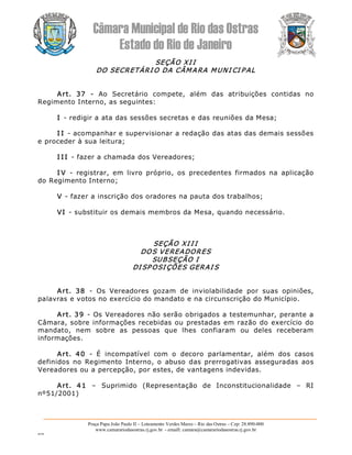 Câmara Municipal de Rio das Ostras 
Estado do Rio de Janeiro 
Praça Papa João Paulo II – Loteamento Verdes Mares – Rio das Ostras – Cep: 28.890­000 
www.camarariodasostras.rj.gov.br  ­ emaill: camara@camarariodasostras.rj.gov.br 
MVB 
SEÇÃO XI I 
DO SECRETÁRI O DA CÂMARA MUNI CI PAL 
Art.  37  ­  Ao  Secretário  compete,  além  das  atribuições  contidas  no 
Regimento Interno, as seguintes: 
I ­ redigir a ata das sessões secretas e das reuniões da Mesa; 
I I ­ acompanhar e supervisionar a redação das atas das demais sessões 
e proceder à sua leitura; 
I I I ­ fazer a chamada dos Vereadores; 
I V  ­  registrar,  em  livro  próprio,  os  precedentes  firmados  na  aplicação 
do Regimento Interno; 
V ­ fazer a inscrição dos oradores na pauta dos trabalhos; 
VI ­ substituir os demais membros da Mesa, quando necessário. 
SEÇÃO XI I I 
DOS VEREADORES 
SUBSEÇÃO I 
DI SP OSI ÇÕES GERAI S 
Art.  38  ­  Os  Vereadores  gozam  de  inviolabilidade  por  suas  opiniões, 
palavras e votos no exercício do mandato e na circunscrição do Município. 
Art. 39  ­ Os Vereadores não serão obrigados a testemunhar, perante a 
Câmara, sobre informações recebidas ou prestadas em razão do exercício do 
mandato,  nem  sobre  as  pessoas  que  lhes  confiaram  ou  deles  receberam 
informações. 
Art.  40  ­  É  incompatível  com  o  decoro  parlamentar,  além  dos  casos 
definidos  no  Regimento  Interno, o  abuso  das  prerrogativas  asseguradas  aos 
Vereadores ou a percepção, por estes, de vantagens indevidas. 
Art.  41  –  Suprimido  (Representação  de  Inconstitucionalidade  –  RI 
nº51/2001)
 