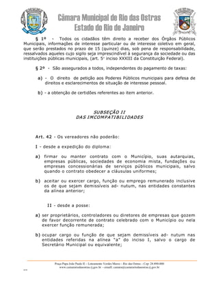 Câmara Municipal de Rio das Ostras 
Estado do Rio de Janeiro 
Praça Papa João Paulo II – Loteamento Verdes Mares – Rio das Ostras – Cep: 28.890­000 
www.camarariodasostras.rj.gov.br  ­ emaill: camara@camarariodasostras.rj.gov.br 
MVB 
§  1º  ­  Todos  os  cidadãos  têm  direito  a  receber  dos  Órgãos  Públicos 
Municipais, informações de interesse particular ou de  interesse  coletivo em geral, 
que serão prestados no prazo de 15 (quinze) dias, sob pena de responsabilidade, 
ressalvados aqueles cujo sigilo seja imprescindível à segurança da sociedade ou das 
instituições públicas municipais, (art. 5° inciso XXXIII da Constituição Federal). 
§ 2º  ­  São assegurados a todos, independentes do pagamento de taxas: 
a)  ­  O  direito  de petição aos Poderes Públicos municipais para defesa de 
direitos e esclarecimentos de situação de interesse pessoal. 
b) ­ a obtenção de certidões referentes ao item anterior. 
SUBSEÇÃO I I 
DAS I MCOMP ATI BI LI DADES 
Art. 42 ­ Os vereadores não poderão: 
I ­ desde a expedição do diploma: 
a)  firmar  ou  manter  contrato  com  o  Município,  suas  autarquias, 
empresas  públicas,  sociedades  de  economia  mista,  fundações  ou 
empresas  concessionárias  de  serviços  públicos  municipais,  salvo 
quando o contrato obedecer a cláusulas uniformes; 
b)  aceitar ou  exercer cargo,  função ou  emprego  remunerado  inclusive 
os  de  que  sejam  demissíveis  ad­  nutum,  nas  entidades  constantes 
da alínea anterior; 
I I ­ desde a posse: 
a) ser proprietários, controladores ou diretores de empresas que gozem 
de  favor  decorrente  de  contrato  celebrado  com  o  Município  ou  nela 
exercer função remunerada; 
b) ocupar  cargo  ou  função  de  que  sejam  demissíveis  ad­  nutum  nas 
entidades  referidas  na  alínea  “a”  do  inciso  I,  salvo  o  cargo  de 
Secretário Municipal ou equivalente;
 