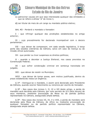 Câmara Municipal de Rio das Ostras 
Estado do Rio de Janeiro 
Praça Papa João Paulo II – Loteamento Verdes Mares – Rio das Ostras – Cep: 28.890­000 
www.camarariodasostras.rj.gov.br  ­ emaill: camara@camarariodasostras.rj.gov.br 
MVB 
c) patrocinar causas em que seja interessada qualquer das entidades a 
que se refere a alínea “a” do inciso I; 
d) ser titular de mais de um cargo ou mandato público eletivo; 
Art. 43 ­ Perderá o mandato o Vereador: 
I  ­  que  infringir  qualquer  das  proibições  estabelecidas  no  artigo 
anterior; 
I I  ­  cujo  procedimento  for  declarado  incompatível  com  o  decoro 
parlamentar; 
I I I  ­  que  deixar  de  comparecer,  em  cada  sessão  legislativa,  à  terça 
parte  das  sessões  ordinárias  da  Câmara,  salvo  em  caso  de  licença  ou  de 
missão oficial autorizada; 
I V ­ que perder ou tiver suspensos os direitos políticos; 
V  ­  quando  o  decretar  a  Justiça  Eleitoral,  nos  casos  previstos  na 
Constituição Federal; 
VI  ­  que  sofrer  condenação  criminal  em  sentença  transitada  em 
julgado; 
VI I ­ que deixar de residir no Município; 
VI I I  ­  que  deixar  de  tomar  posse,  sem  motivo  justificado,  dentro  do 
prazo estabelecido nesta Lei Orgânica. 
§  1º  ­  Extingue­se  o mandato, e  assim  será  declarado pelo  Presidente 
da Câmara, quando ocorrer falecimento ou renúncia por escrito do Vereador. 
§  2º  ­  Nos  casos  dos  incisos  I,  II,  VI  e  VII  deste  artigo,  a  perda  do 
mandato será decidida pela Câmara, por voto secreto de 2/3 (dois terços) de 
seus  membros,  mediante  provocação  da  Mesa  ou  de  partido  político 
representado na Câmara, assegurada ampla defesa. 
§ 3º  ­ Nos casos dos incisos III, IV, V e VIII, a perda do mandato será 
declarada  pela  Mesa  da  Câmara,  de  ofício  ou  mediante  provocação  de 
qualquer  Vereador  ou  de  partido  político  representado  na  Câmara, 
assegurada ampla defesa.
 