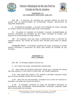 Câmara Municipal de Rio das Ostras 
Estado do Rio de Janeiro 
Praça Papa João Paulo II – Loteamento Verdes Mares – Rio das Ostras – Cep: 28.890­000 
www.camarariodasostras.rj.gov.br  ­ emaill: camara@camarariodasostras.rj.gov.br 
MVB 
SUBSEÇÃO I I I 
DO VEREADOR SERVI DOR P ÚBLI CO 
Art.  44  ­  O  exercício  de  vereança  por  servidor  público  se  dará  de 
acordo  com  as  determinações  da  Constituição  Federal,  aplicando­se  as 
seguintes disposições: 
I  ­  Investido  do mandato, o  servidor será  afastado do  cargo, emprego 
ou função, sendo­lhe facultado optar pela remuneração; 
I I  ­  Investido  no  mandato  de  Vereador,  havendo  compatibilidade  de 
horários,  perceberá  as  vantagens  de  seu  cargo,  emprego  ou  função,  sem 
prejuízo da remuneração do cargo eletivo; 
I I I  ­  Em  qualquer  caso  que  exija  o  afastamento  para  o  exercício  de 
mandato  eletivo,  seu  tempo  de  serviço  será  contado  para  todos  os  efeitos 
legais. 
Parágrafo Único  ­  O Vereador ocupante de cargo, emprego ou função 
pública  municipal  é  inamovível  de  ofício  pelo  tempo  de  duração  de  seu 
mandato. 
SUBSEÇÃO I V 
DAS LI CENÇAS 
Art. 45 ­ O Vereador poderá licenciar­se: 
I ­ por motivo de saúde, devidamente comprovada; 
I I  ­  para tratar de interesse particular, desde que o período de licença 
não seja superior a 120 (cento e vinte) dias  por sessão legislativa. 
§ 1º  ­ Nos casos dos incisos I e II, poderá o Vereador reassumir antes 
que se tenha escoado o prazo de sua licença. 
§  2º  ­  Para  fins de  remuneração, considerar­se­á como em  exercício o 
Vereador licenciado nos termos do inciso I. 
§  3º  ­  O  Vereador  investido  no  cargo  de  Secretário  Municipal  ou 
equivalente  será  considerado  automaticamente  licenciado,  podendo  optar 
pela remuneração da vereança.
 