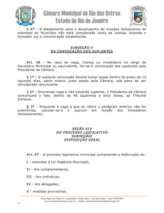 Câmara Municipal de Rio das Ostras 
Estado do Rio de Janeiro 
Praça Papa João Paulo II – Loteamento Verdes Mares – Rio das Ostras – Cep: 28.890­000 
www.camarariodasostras.rj.gov.br  ­ emaill: camara@camarariodasostras.rj.gov.br 
MVB 
§  4º  ­  O  afastamento  para  o  desempenho  de  missões  temporárias  de 
interesse  do  Município  não  será  considerado  como  de  licença,  fazendo  o 
Vereador jus à remuneração estabelecida. 
SUBSEÇÃO V 
DA CON VOCAÇÃO DOS SUPLEN TES 
Art.  46  ­  No  caso  de  vaga,  licença  ou  investidura  no  cargo  de 
Secretário Municipal  ou equivalente,  far­se­á convocação  dos  suplentes  pelo 
Presidente da Câmara. 
§ 1º ­ O suplente convocado deverá tomar posse dentro do prazo de 15 
(quinze)  dias,  salvo  motivo  justo  aceito  pela  Câmara,  sob  pena  de  ser 
considerado renunciante. 
§ 2º ­ Ocorrendo vaga e não havendo suplente, o Presidente da Câmara 
comunicará  o  fato,  dentro  de  48  (quarenta  e  oito)  horas,  ao  Tribunal 
Eleitoral. 
§  3º  ­  Enquanto  a  vaga  a  que  se  refere  o  parágrafo  anterior  não  for 
preenchida,  calcular­se­á  o  quorum  em  função  dos  Vereadores 
remanescentes. 
SEÇÃO XI V 
DO PROCESSO LEGI SLATI VO 
SUBSEÇÃOI 
DI SP OSI ÇÃO GERAL 
Art. 47 ­ O processo legislativo municipal compreende a elaboração de: 
I ­ emendas à Lei Orgânica Municipal; 
I I ­ leis complementares; 
I I I ­ leis ordinárias; 
I V ­ leis delegadas; 
V ­ medidas provisórias;
 