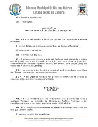 Câmara Municipal de Rio das Ostras 
Estado do Rio de Janeiro 
Praça Papa João Paulo II – Loteamento Verdes Mares – Rio das Ostras – Cep: 28.890­000 
www.camarariodasostras.rj.gov.br  ­ emaill: camara@camarariodasostras.rj.gov.br 
MVB 
VI ­ decretos legislativos; 
VI I ­ resoluções. 
SUBSEÇÃO I I 
DAS EMEN DAS À LEI  ORGÂN I CA MUN I CI P AL 
Art.  48  ­  A  Lei  Orgânica  Municipal  poderá  ser  emendada  mediante 
proposta: 
I ­ de um terço, no mínimo, dos membros da Câmara Municipal; 
I I ­ do Prefeito Municipal; 
I I I ­ de iniciativa popular. 
1º  ­ A proposta de emenda a esta Lei Orgânica será discutida e votada 
em  02  (dois)  turnos  de  discussão  e  votação,  em    interstício  de  (10)  dias, 
considerando­se  aprovada  quando  obtiver,  em  ambos,  dois terços  (2/3)  dos 
votos dos membros da Câmara; 
§  2º  ­  A  emenda  à  Lei  Orgânica  Municipal  será  promulgada  pela  Mesa 
da Câmara com o respectivo número de ordem. 
§  3 º  ­  A  Lei  Orgânica  Municipal  não poderá  ser  emendada  na  vigência  do 
estado de sítio ou de intervenção no município. 
SUBSEÇÃO I I I 
DAS LEI S 
Art.  49  ­  A  iniciativa  das  leis  complementares  e  ordinárias  cabe  a 
qualquer  Vereador  ou  comissão  da  Câmara,  ao  Prefeito  Municipal  e  aos 
cidadãos, na forma e nos casos previstos nesta Lei Orgânica. 
Art. 50  ­ Compete privativamente ao Prefeito Municipal a iniciativa das 
leis que versem sobre: 
I ­ regime jurídico dos servidores;
 