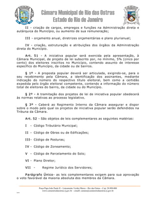 Câmara Municipal de Rio das Ostras 
Estado do Rio de Janeiro 
Praça Papa João Paulo II – Loteamento Verdes Mares – Rio das Ostras – Cep: 28.890­000 
www.camarariodasostras.rj.gov.br  ­ emaill: camara@camarariodasostras.rj.gov.br 
MVB 
I I  ­  criação  de  cargos,  empregos  e  funções  na  Administração  direta  e 
autárquica do Município, ou aumento de sua remuneração; 
I I I ­ orçamento anual, diretrizes orçamentárias e plano plurianual; 
I V  ­  criação,  estruturação  e  atribuições  dos  órgãos  da  Administração 
direta do Município. 
Art.  51  ­  A  iniciativa  popular  será  exercida  pela  apresentação,  à 
Câmara Municipal, de projeto de lei subscrito por, no mínimo, 5% (cinco por 
cento)  dos  eleitores  inscritos  no  Município,  contendo  assunto  de  interesse 
específico do Município, da cidade ou de bairros. 
§  1º  ­  A  proposta  popular  deverá  ser  articulada,  exigindo­se,  para  o 
seu  recebimento  pela  Câmara,  a  identificação  dos  assinantes,  mediante 
indicação  do  número  do  respectivo  título  eleitoral,  bem  como  a  certidão 
expedida pelo órgão eleitoral competente, contendo a informação do número 
total de eleitores do bairro, da cidade ou do Município. 
§ 2º  ­  A tramitação dos projetos de lei de iniciativa popular obedecerá 
às normas relativas ao processo legislativo. 
§  3º  ­  Caberá  ao  Regimento  Interno  da  Câmara  assegurar  e  dispor 
sobre o modo pelo qual os projetos de iniciativa popular serão defendidos na 
Tribuna da Câmara. 
Art. 52 ­ São objetos de leis complementares as seguintes matérias: 
I  ­  Código Tributário Municipal; 
I I  ­  Código de Obras ou de Edificações; 
I I I ­  Código de Posturas; 
I V ­  Código de Zoneamento; 
V  ­  Código de Parcelamento do Solo; 
VI ­  Plano Diretor; 
VI I  ­  Regime Jurídico dos Servidores; 
Parágrafo  Único­  as  leis  complementares  exigem  para  sua  aprovação 
o voto favorável da maioria absoluta dos membros da Câmara.
 