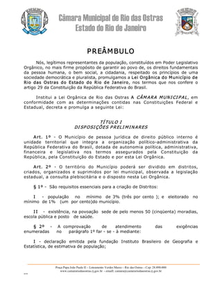 Câmara Municipal de Rio das Ostras 
Estado do Rio de Janeiro 
Praça Papa João Paulo II – Loteamento Verdes Mares – Rio das Ostras – Cep: 28.890­000 
www.camarariodasostras.rj.gov.br  ­ emaill: camara@camarariodasostras.rj.gov.br 
MVB 
PREÂMBULO 
Nós, legítimos representantes da população, constituídos em Poder Legislativo 
Orgânico, no mais firme propósito de garantir ao povo de, os direitos fundamentais 
da  pessoa  humana,  o  bem  social,  a  cidadania,  respeitado  os  princípios  de  uma 
sociedade democrática e pluralista, promulgamos a Lei Orgânica do Município de 
Rio  das  Ostras  do  Estado  do  Rio  de  Janeiro,  nos  termos  que  nos  confere  o 
artigo 29 da Constituição da República Federativa do Brasil. 
Institui a  Lei  Orgânica  de  Rio  das  Ostras  A  CÂM ARA MUNI CI P AL,  em 
conformidade  com  as  determinações  contidas  nas  Constituições  Federal  e 
Estadual, decreta e promulga a seguinte Lei: 
TÍ TULO I 
DI SP OSI ÇÕES P RELI MINARES 
Art.  1º  ­  O  Município  de  pessoa  jurídica  de  direito  público  interno  é 
unidade  territorial  que  integra  a  organização  político­administrativa  da 
República Federativa do Brasil, dotada de autonomia política, administrativa, 
financeira  e  legislativa  nos  termos  assegurados  pela  Constituição  da 
República, pela Constituição do Estado e por esta Lei Orgânica. 
Art.  2º  ­  O  território  do  Município  poderá  ser  dividido  em  distritos, 
criados,  organizados  e  suprimidos  por  lei  municipal,  observada  a  legislação 
estadual, a consulta plebiscitária e o disposto nesta Lei Orgânica. 
§ 1º ­  São requisitos essenciais para a criação de Distritos: 
I  ­  população     no  mínimo   de 3%  (três por  cento  );  e   eleitorado   no 
mínimo  de 1%   (um  por cento)do município. 
I I  ­  existência, na povoação  sede de pelo menos 50 (cinqüenta) moradias, 
escola pública e posto   de saúde. 
§  2º  ­  A  comprovação        de      atendimento  das          exigências 
enumeradas     no     parágrafo 1º far ­ se ­ à mediante: 
I  ­  declaração  emitida  pela  fundação  Instituto  Brasileiro  de  Geografia  e 
Estatística, de estimativa de população;
 
