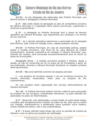Câmara Municipal de Rio das Ostras 
Estado do Rio de Janeiro 
Praça Papa João Paulo II – Loteamento Verdes Mares – Rio das Ostras – Cep: 28.890­000 
www.camarariodasostras.rj.gov.br  ­ emaill: camara@camarariodasostras.rj.gov.br 
MVB 
Art.53  ­  As  leis  delegadas  são  elaboradas  pelo  Prefeito  Municipal,  que 
deverá solicitar a delegação à Câmara Municipal. 
§ 1º  ­  Não serão objeto de delegação os atos de competência privativa 
da  Câmara  Municipal  e  a  legislação  sobre  planos  plurianuais,  orçamentos  e 
diretrizes orçamentárias. 
§  2º  ­  A  delegação  ao  Prefeito  Municipal  terá  a  forma  de  decreto 
legislativo  da  Câmara  Municipal,  que  especificará  seu  conteúdo  e  os  termos 
de seu exercício. 
§ 3º  ­  Se o decreto legislativo determinar a apreciação da lei delegada 
pela Câmara, esta o fará em votação única, vedada qualquer emenda. 
Art.54  ­  O  Prefeito  Municipal,  em  caso  de  calamidade  pública,  poderá 
adotar  a  medida  provisória,  com  força  de  lei,  para  abertura  de  crédito 
extraordinário,  devendo  submetê­la  de  imediato  à  Câmara  Municipal,  que, 
estando  em  recesso,  será  convocada  extraordinariamente  para  se  reunir  no 
prazo de 5(cinco)dias. 
Parágrafo  Único  ­  A  medida  provisória  perderá  a  eficácia,  desde  a 
edição,  se  não  for  convertida  em  lei  no  prazo  de  30  (trinta)dias  a  partir  de 
sua  publicação, devendo a Câmara Municipal disciplinar as relações jurídicas 
delas decorrentes. 
Art.55 ­ Não será admitido aumento da despesa prevista: 
I  ­  nos  projetos  de  iniciativa  popular  e  nos  de  iniciativas  exclusiva  do 
Prefeito  Municipal,  ressalvados,  neste  caso,  os  projetos  de  leis 
orçamentárias; 
I I ­  nos  projetos  sobre  organização  dos  serviços  administrativos  da 
Câmara Municipal. 
Art. 56  ­ O Prefeito Municipal poderá solicitar urgência para apreciação 
de  projetos  de  sua iniciativa,  considerados  relevantes,  os  quais  deverão  ser 
apreciados no prazo de 30(trinta)dias. 
§ 1º ­ Decorrido, sem deliberação, o prazo fixado no caput deste artigo, 
o projeto será obrigatoriamente incluído na ordem do dia, para que se ultime 
sua  votação,  sobrestando­se  a  deliberação  sobre  qualquer  outra  matéria, 
exceto medida provisória, veto e leis orçamentárias. 
§ 2º ­ O prazo referido neste artigo não corre no período de recesso da 
Câmara e nem se aplica aos projetos de codificação.
 