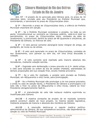 Câmara Municipal de Rio das Ostras 
Estado do Rio de Janeiro 
Praça Papa João Paulo II – Loteamento Verdes Mares – Rio das Ostras – Cep: 28.890­000 
www.camarariodasostras.rj.gov.br  ­ emaill: camara@camarariodasostras.rj.gov.br 
MVB 
Art. 57  ­  O projeto de  lei aprovado pela  Câmara  será, no  prazo de  10 
(dez)dias  úteis,  enviado  pelo  seu  Presidente  ao  Prefeito  Municipal  que, 
concordando, o sancionará no prazo de 15(quinze)dias úteis. 
§ 1º ­  Decorrido o prazo de 15(quinze)dias úteis, o silêncio do Prefeito 
Municipal importará em sanção. 
§  2º  ­  Se  o  Prefeito  Municipal  considerar  o  projeto,  no  todo  ou  em 
parte,  inconstitucional  ou  contrário  ao  interesse  público,  vetá­lo­á  total  ou 
parcialmente,  no  prazo  de  15(quinze)dias  úteis,  contados  da  data  do 
recebimento, e comunicará, dentro do prazo de 48 (quarenta e oito)horas, ao 
Presidente da Câmara, os motivos de veto. 
§  3º  ­  O  veto  parcial  somente  abrangerá  texto  integral  de  artigo,  de 
parágrafo, de inciso ou de alínea. 
§  4º  ­  O veto  será apreciado  no prazo  de  15(quinze)dias,  contados  do 
seu  recebimento,  com  parecer  ou  sem  ele,  em  uma  única  discussão  e 
votação. 
§  5º  ­  O  veto  somente  será  rejeitado  pela  maioria  absoluta  dos 
Vereadores, mediante votação secreta. 
§ 6º ­  Esgotado sem deliberação o prazo previsto no  §  4• deste artigo, 
o  veto  será  colocado  na  ordem  do  dia  da  sessão  imediata,  sobrestadas  as 
demais proposições até sua votação final, exceto medida provisória. 
§  7º  ­  Se  o  veto  for  rejeitado,  o  projeto  será  enviado  ao  Prefeito 
Municipal, em 48(quarenta e oito) horas, para promulgação. 
§ 8º ­ Se o Prefeito Municipal não promulgar a lei nos prazos previstos, 
e ainda no caso de sanção tácita, o Presidente da Câmara a promulgará e se 
este  não  o  fizer  no  prazo  de  48(quarenta  e  oito)  horas,  caberá  ao  Vice­ 
Presidente obrigatoriamente fazê­lo. 
§  9º  ­  A  manutenção  do  veto  não  restaura  matéria  suprimida  ou 
modificada pela Câmara. 
Art.58  ­  A  matéria  constante  de  projeto  de  lei  rejeitado  somente 
poderá  constituir  objeto  de  novo  projeto,  na  mesma  sessão  legislativa, 
mediante proposta da maioria e absoluta dos membros da Câmara. 
Art.59  ­  A  resolução  destina­se  a  regular  matéria  político­ 
administrativa da Câmara, de sua competência exclusiva, não dependendo de 
sanção ou veto do Prefeito Municipal.
 