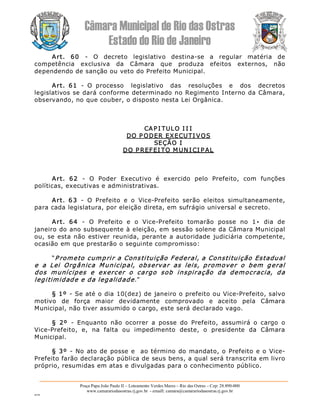 Câmara Municipal de Rio das Ostras 
Estado do Rio de Janeiro 
Praça Papa João Paulo II – Loteamento Verdes Mares – Rio das Ostras – Cep: 28.890­000 
www.camarariodasostras.rj.gov.br  ­ emaill: camara@camarariodasostras.rj.gov.br 
MVB 
Art.  60  ­  O  decreto  legislativo  destina­se  a  regular  matéria  de 
competência  exclusiva  da  Câmara  que  produza  efeitos  externos,  não 
dependendo de sanção ou veto do Prefeito Municipal. 
Art.  61  ­  O  processo    legislativo    das    resoluções    e    dos    decretos 
legislativos se dará conforme determinado no Regimento Interno da Câmara, 
observando, no que couber, o disposto nesta Lei Orgânica. 
CAP I TULO I I I 
DO P ODER EXECUTI VOS 
SEÇÃO I 
DO P REFEI TO M UN I CI P AL 
Art.  62  ­  O  Poder  Executivo  é  exercido  pelo  Prefeito,  com  funções 
políticas, executivas e administrativas. 
Art.  63  ­  O  Prefeito  e  o  Vice­Prefeito  serão  eleitos  simultaneamente, 
para cada legislatura, por eleição direta, em sufrágio universal e secreto. 
Art.  64  ­  O  Prefeito  e  o  Vice­Prefeito  tomarão  posse  no  1•  dia  de 
janeiro do ano subsequente à eleição, em sessão solene da Câmara Municipal 
ou, se esta não estiver reunida, perante a autoridade judiciária competente, 
ocasião em que prestarão o seguinte compromisso: 
“P rometo cumprir a Constituição Federal, a Constituição Estadual 
e  a  Lei  Orgânica  Municipal,  observar  as  leis,  promover  o  bem  geral 
dos  munícipes  e  exercer  o  cargo  sob  inspiração  da  democracia,  da 
legitimidade e da legalidade.” 
§ 1º ­ Se até o dia 10(dez) de janeiro o prefeito ou Vice­Prefeito, salvo 
motivo  de  força  maior  devidamente  comprovado  e  aceito  pela  Câmara 
Municipal, não tiver assumido o cargo, este será declarado vago. 
§  2º  ­  Enquanto  não  ocorrer  a  posse  do  Prefeito,  assumirá  o  cargo  o 
Vice­Prefeito,  e,  na  falta  ou  impedimento  deste,  o  presidente  da  Câmara 
Municipal. 
§ 3º  ­  No ato de posse e  ao término do mandato, o Prefeito e o Vice­ 
Prefeito farão declaração pública de seus bens, a qual será transcrita em livro 
próprio, resumidas em atas e divulgadas para o conhecimento público.
 