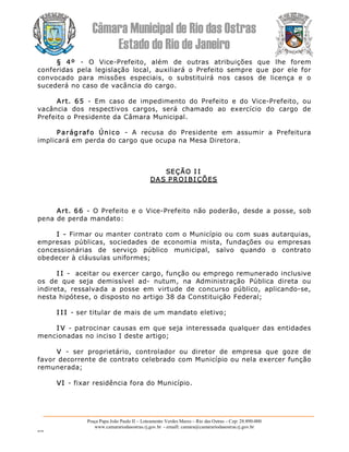 Câmara Municipal de Rio das Ostras 
Estado do Rio de Janeiro 
Praça Papa João Paulo II – Loteamento Verdes Mares – Rio das Ostras – Cep: 28.890­000 
www.camarariodasostras.rj.gov.br  ­ emaill: camara@camarariodasostras.rj.gov.br 
MVB 
§  4º  ­  O  Vice­Prefeito,  além  de  outras  atribuições  que  lhe  forem 
conferidas  pela  legislação  local,  auxiliará  o  Prefeito  sempre  que  por  ele  for 
convocado  para  missões  especiais,  o  substituirá  nos  casos  de  licença  e  o 
sucederá no caso de vacância do cargo. 
Art.  65  ­  Em  caso  de  impedimento  do  Prefeito  e  do  Vice­Prefeito,  ou 
vacância  dos  respectivos  cargos,  será  chamado  ao  exercício  do  cargo  de 
Prefeito o Presidente da Câmara Municipal. 
Parágrafo  Único  ­  A  recusa  do  Presidente  em  assumir  a  Prefeitura 
implicará em perda do cargo que ocupa na Mesa Diretora. 
SEÇÃO I I 
DAS P ROI BI ÇÕES 
Art. 66  ­  O Prefeito e o Vice­Prefeito não poderão, desde a posse, sob 
pena de perda mandato: 
I ­ Firmar ou manter contrato com o Município ou com suas autarquias, 
empresas  públicas,  sociedades  de  economia  mista,  fundações  ou  empresas 
concessionárias  de  serviço  público  municipal,  salvo  quando  o  contrato 
obedecer à cláusulas uniformes; 
I I ­  aceitar ou exercer cargo, função ou emprego remunerado inclusive 
os  de  que  seja  demissível  ad­  nutum,  na  Administração  Pública  direta  ou 
indireta,  ressalvada  a  posse  em  virtude  de  concurso  público,  aplicando­se, 
nesta hipótese, o disposto no artigo 38 da Constituição Federal; 
I I I ­ ser titular de mais de um mandato eletivo; 
I V ­ patrocinar causas em que seja interessada qualquer das entidades 
mencionadas no inciso I deste artigo; 
V  ­  ser  proprietário,  controlador  ou  diretor  de  empresa  que  goze  de 
favor decorrente de contrato celebrado com Município ou nela exercer função 
remunerada; 
VI ­ fixar residência fora do Município.
 
