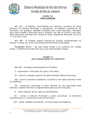 Câmara Municipal de Rio das Ostras 
Estado do Rio de Janeiro 
Praça Papa João Paulo II – Loteamento Verdes Mares – Rio das Ostras – Cep: 28.890­000 
www.camarariodasostras.rj.gov.br  ­ emaill: camara@camarariodasostras.rj.gov.br 
MVB 
SEÇÃO I I I 
DAS LI CENÇAS 
Art.  67  ­  O  Prefeito,  Vice­Prefeito  em  exercício,  membros  da  Mesa 
Diretora  da  Câmara  Municipal  e  Vereadores,  só  poderão  ausentar­se  do 
Município,  em  qualquer  situação  Municipal  para  outro  Município,  Município 
para outro Estado e Município para o Exterior, por até 21 (vinte e um) dias, 
após este prazo somente com licença do Poder Legislativo Municipal. (Emenda 
nº. 018/2002­LOM). 
Art.  68  ­  O  Prefeito  poderá  licenciar­se  quando  impossibilitado  de 
exercer o cargo, por motivo de doença devidamente comprovada. 
Parágrafo  Único  ­  No  caso  deste  artigo  e  de  ausência  em  missão 
oficial, o Prefeito licenciado fará jus à sua remuneração integral. 
SEÇÃO I V 
DAS ATRI BUI ÇÕES DO PREFEI TO 
Art. 69 ­ Compete privativamente ao Prefeito: 
I ­ representar o Município em juízo e fora dele; 
I I ­ exercer a direção superior da Administração Pública Municipal; 
I I I ­ iniciar o processo legislativo, na forma e nos casos previstos nesta 
Lei Orgânica; 
I V  ­  sancionar,  promulgar  e  fazer  publicar  as  leis  aprovadas  pela 
Câmara e expedir decretos e regulamentos para sua fiel execução; 
V ­ vetar projetos de lei, total ou parcialmente; 
VI  ­  enviar  à  Câmara  Municipal  o  plano  plurianual,  as  diretrizes 
orçamentárias e o orçamento anual do Município; 
VI I ­ editar medidas provisórias, na forma desta Lei Orgânica;
 