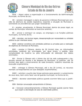 Câmara Municipal de Rio das Ostras 
Estado do Rio de Janeiro 
Praça Papa João Paulo II – Loteamento Verdes Mares – Rio das Ostras – Cep: 28.890­000 
www.camarariodasostras.rj.gov.br  ­ emaill: camara@camarariodasostras.rj.gov.br 
MVB 
VI I I  ­  dispor  sobre  a  organização  e  o  funcionamento  da  Administração 
Municipal, na forma da Lei; 
I X ­ remeter mensagem e plano de governo à Câmara Municipal por oca­ 
sião  da  abertura  da  sessão  legislativa,  expondo  a  situação  do  Município  e 
solicitando as providências que julgar necessárias; 
X  ­  prestar, anualmente, à  Câmara  Municipal,  dentro  do prazo  legal, as 
contas do Município referentes ao exercício anterior; 
XI  ­  prover  e  extinguir  os  cargos,  os  empregos  e  as  funções  públicas 
municipais, na forma da lei; 
XII – decretar, nos termos legais, desapropriação por necessidade ou utilidade 
pública ou por interesse social; 
XIII­ celebrar convênios com entidades públicas ou privadas para a realização 
de objetivos de interesse do Município; 
XI V  ­  prestar  à  Câmara,  dentro  de  30  (trinta)  dias,  as  informações 
solicitadas,  podendo  ser  prorrogado,  por  igual  prazo,  a  pedido,  pela 
complexidade  da  matéria  ou  pela  dificuldade  de  obtenção  dos  dados 
solicitados. 
XV  ­  Enviar  à  Câmara  até  o  último  dia  útil  do  mês  subsequente  o  ba­ 
lancete  mensal  da  receita  e  da  despesa  do  Município.  a)  publicar,  até  30 
(trinta)  dias  após  o  encerramento  de  cada  bimestre,  relatório  resumido  da 
execução orçamentária; 
XVI  ­  entregar  à  Câmara  Municipal,  até  o  dia  20  (vinte),  os  recursos 
mensais correspondentes as suas dotações orçamentárias; 
XVI I ­ solicitar o auxílio das forças policiais para garantir o cumprimento 
de seus atos, bem como fazer uso de guarda municipal, na forma da lei; 
XVI I I ­ decretar calamidade pública quando ocorrem fatos que a justifi­ 
quem;
XIX­ Solicitar convocação extraordinária à Câmara. 
a)  ­ Convocar extraordinariamente a  Câmara  Municipal quando ocorrer fatos 
que exijam a decretação de caso de calamidade pública.
 