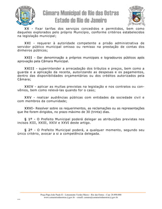 Câmara Municipal de Rio das Ostras 
Estado do Rio de Janeiro 
Praça Papa João Paulo II – Loteamento Verdes Mares – Rio das Ostras – Cep: 28.890­000 
www.camarariodasostras.rj.gov.br  ­ emaill: camara@camarariodasostras.rj.gov.br 
MVB 
XX  ­  fixar  tarifas  dos  serviços  concedidos  e  permitidos,  bem  como 
daqueles  explorados pelo próprio  Município, conforme critérios  estabelecidos 
na legislação municipal; 
XXI  ­  requerer  à  autoridade  competente  a  prisão  administrativa  de 
servidor  público  municipal  omisso  ou  remisso  na  prestação  de  contas  dos 
dinheiros públicos; 
XXII  ­  Dar  denominação  a  próprios  municipais  e  logradouros  públicos  após 
aprovação pela Câmara Municipal. 
XXI I I  ­ superintender a arrecadação dos tributos e preços, bem como a 
guarda  e  a  aplicação  da  receita,  autorizando  as  despesas  e  os  pagamentos, 
dentro  das  disponibilidades  orçamentárias  ou  dos  créditos  autorizados  pela 
Câmara; 
XXI V ­ aplicar as multas previstas na legislação e nos contratos ou con­ 
vênios, bem como relevá­las quando for o caso; 
XXV  ­  realizar  audiências  públicas  com  entidades  da  sociedade  civil  e 
com membros da comunidade; 
XXVI­ Resolver sobre os requerimentos, as reclamações ou as representações 
que lhe forem dirigidos, no prazo máximo de 30 (trinta) dias. 
§  1º  ­  O  Prefeito  Municipal  poderá  delegar  as  atribuições  previstas  nos 
incisos XIII, XXIII, XXIV e XXVI deste artigo. 
§  2º  ­  O  Prefeito  Municipal  poderá,  a  qualquer  momento,  segundo  seu 
único critério, avocar a si a competência delegada.
 