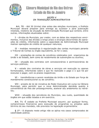 Câmara Municipal de Rio das Ostras 
Estado do Rio de Janeiro 
Praça Papa João Paulo II – Loteamento Verdes Mares – Rio das Ostras – Cep: 28.890­000 
www.camarariodasostras.rj.gov.br  ­ emaill: camara@camarariodasostras.rj.gov.br 
MVB 
SEÇÃO V 
DA TRAN SI ÇÃO ADMI NI STRATI VA 
Art. 70  ­  Até 30  (trinta)  dias  antes das eleições  municipais,  o Prefeito 
Municipal  deverá  preparar  para  entrega  ao  sucessor  e  para  publicação 
imediata, relatório da situação da Administração Municipal que conterá, entre 
outras, informações atualizadas sobre: 
I ­ dívidas do Município, por credor, com as datas dos respectivos venci­ 
mentos, inclusive das dívidas a longo prazo e encargos decorrentes de opera­ 
ções  de  crédito,  informando  sobre  a  capacidade  da  Administração  Municipal 
realizar operações de crédito de qualquer natureza; 
I I  ­  medidas necessárias à  regularização das contas municipais perante 
o Tribunal de Contas ou órgão equivalente, se for o caso; 
I I I  ­ prestações de contas de convênios celebrados com  organismos da 
União e do Estado, bem como do recebimento de subvenções ou auxílios; 
I V  ­  situação  dos  contratos  com  concessionárias  e  permissionárias  de 
serviços públicos; 
V  ­  estado  dos  contratos  de  obras  e  serviços  em  execução  ou  apenas 
formalizados,  informando  sobre  o  que  foi  realizado  e  pago  e  o  que  há  por 
executar e pagar, com os prazos respectivos; 
VI ­  transferências a serem recebidas da União e do Estado por força de 
mandamento constitucional ou de convênio; 
VI I ­ projeto de lei de iniciativa do Poder Executivo em curso na Câmara 
Municipal,  para  permitir  que  a  nova  Administração  decidida  quanto  à 
conveniência de lhes dar prosseguimento, acelerar seu andamento ou retirá­ 
los; 
VI I I  ­  situação  dos  servidores  do  Município,  seu  custo,  quantidade  de 
órgãos em que estão lotados e em exercício. 
Art.  71  ­É  vedado  ao  Prefeito  Municipal  assumir,  por  qualquer  forma, 
compromissos  financeiros  para  execução  de  programas  ou  projetos  após 
término do seu mandato, não previstos na legislação orçamentária. 
§ 1º  ­  O disposto  neste  artigo  não se aplica nos casos  comprovados  de 
calamidade pública.
 