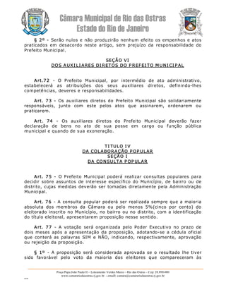 Câmara Municipal de Rio das Ostras 
Estado do Rio de Janeiro 
Praça Papa João Paulo II – Loteamento Verdes Mares – Rio das Ostras – Cep: 28.890­000 
www.camarariodasostras.rj.gov.br  ­ emaill: camara@camarariodasostras.rj.gov.br 
MVB 
§ 2º ­  Serão nulos e não produzirão nenhum efeito os empenhos e atos 
praticados  em  desacordo  neste  artigo,  sem  prejuízo  da  responsabilidade  do 
Prefeito Municipal. 
SEÇÃO VI 
DOS AUXI LI ARES DI RETOS DO P REFEI TO M UNI CI P AL 
Art.72  ­  O  Prefeito  Municipal,  por  intermédio  de  ato  administrativo, 
estabelecerá  as  atribuições  dos  seus  auxiliares  diretos,  definindo­lhes 
competências, deveres e responsabilidades. 
Art.  73  ­  Os  auxiliares  diretos  do  Prefeito  Municipal  são  solidariamente 
responsáveis,  junto  com  este  pelos  atos  que  assinarem,  ordenarem  ou 
praticarem. 
Art.  74  ­  Os  auxiliares  diretos  do  Prefeito  Municipal  deverão  fazer 
declaração  de  bens  no  ato  de  sua  posse  em  cargo  ou  função  pública 
municipal e quando de sua exoneração. 
TI TULO I V 
DA COLABORAÇÃO P OP ULAR 
SEÇÃO I 
DA CONSULTA P OP ULAR 
Art.  75  ­  O  Prefeito  Municipal  poderá  realizar  consultas  populares  para 
decidir  sobre  assuntos  de  interesse  específico  do  Município,  de  bairro  ou  de 
distrito, cujas medidas deverão ser tomadas diretamente pela Administração 
Municipal. 
Art. 76  ­  A consulta popular poderá ser realizada sempre que a maioria 
absoluta  dos  membros  da  Câmara  ou  pelo  menos  5%(cinco  por  cento)  do 
eleitorado inscrito no Município,  no bairro ou no distrito, com a identificação 
do título eleitoral, apresentarem proposição nesse sentido. 
Art.  77  ­  A  votação  será  organizada  pelo  Poder  Executivo  no  prazo  de 
dois meses  após  a apresentação  da proposição, adotando­se  a cédula oficial 
que  conterá  as  palavras  SIM  e  NÃO,  indicando,  respectivamente,  aprovação 
ou rejeição da proposição. 
§  1º  ­  A  proposição  será  considerada  aprovada  se  o  resultado  lhe tiver 
sido  favorável  pelo  voto  da  maioria  dos  eleitores  que  compareceram  às
 