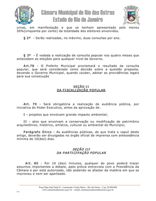 Câmara Municipal de Rio das Ostras 
Estado do Rio de Janeiro 
Praça Papa João Paulo II – Loteamento Verdes Mares – Rio das Ostras – Cep: 28.890­000 
www.camarariodasostras.rj.gov.br  ­ emaill: camara@camarariodasostras.rj.gov.br 
MVB 
urnas,  em  manifestação  e  que  se  tenham  apresentado  pelo  menos 
50%(cinqüenta por cento) da totalidade dos eleitores envolvidos. 
§ 2º  ­ Serão realizadas, no máximo, duas consultas por ano. 
§ 3º  ­ É vedada a realização de consulta popular nos quatro meses que 
antecedam as eleições para qualquer nível de Governo. 
Art.78  ­  O  Prefeito  Municipal  proclamará  o  resultado  da  consulta 
popular,  que  será  considerado  como  decisão  sobre  a  questão  proposta, 
devendo o  Governo  Municipal,  quando  couber,  adotar  as  providências  legais 
para sua consecução 
SEÇÃO I I 
DA FI SCALI ZAÇÃO POP ULAR 
Art.  79  ­  Será  obrigatória  a  realização  de  audiência  pública,  por 
iniciativa do Poder Executivo, antes da aprovação de: 
I ­ projetos que envolvam grande impacto ambiental; 
I I  ­  atos  que  envolvam  a  conservação  ou  modificação  de  patrimônio 
arquitetônico, histórico, artístico, cultural ou ambiental do Município; 
P arágrafo  Único  ­  As  audiências  públicas,  de  que  trata  o  caput  deste 
artigo, deverão ser divulgadas no órgão oficial de imprensa com antecedência 
mínima de 10(dez) dias. 
SEÇÃO I I I 
DA P ARTI CI P AÇÃO P OP ULAR 
Art.  80  ­  Por  10  (dez)  minutos,  qualquer  do  povo  poderá  trazer 
assuntos importantes  a debate, após  prévia  entrevista com a  Presidência  da 
Câmara e por está autorizado, não podendo se afastar da matéria em que se 
inscreveu e nem ser aparteado.
 
