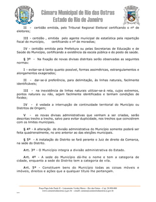 Câmara Municipal de Rio das Ostras 
Estado do Rio de Janeiro 
Praça Papa João Paulo II – Loteamento Verdes Mares – Rio das Ostras – Cep: 28.890­000 
www.camarariodasostras.rj.gov.br  ­ emaill: camara@camarariodasostras.rj.gov.br 
MVB 
I I  ­  certidão  emitida,  pelo  Tribunal  Regional  Eleitoral  certificando  o  nº  de 
eleitores; 
I II  ­ certidão ,  emitida   pelo  agente municipal  de  estatística  pela repartição 
fiscal do município,       certificando o nº de moradias; 
I V  ­  certidão  emitida  pela  Prefeitura  ou  pelas  Secretarias  de  Educação  e  de 
Saúde do Município, certificando a existência da escola pública e do posto de saúde. 
§ 3º  ­  Na fixação de novas divisas distritais serão observadas as seguintes 
normas: 
I ­ evitar­se­á tanto quanto possível, formas assimétricas, estrangulamentos e 
alongamentos exagerados; 
I I  ­  dar­se­á  preferência,  para  delimitação,  às  linhas  naturais,  facilmente 
identificáveis; 
I II  ­  na  inexistência  de  linhas  naturais  utilizar­se­á  reta,  cujos  extremos, 
pontos  naturais  ou  não,  sejam  facilmente  identificados  e  tenham  condições  de 
fixidez; 
I V  ­  é  vedada  a  interrupção  de  continuidade  territorial  do  Município  ou 
Distritos de Origem; 
V  ­  as  novas  divisas  administrativas  que  venham  a  ser  criadas,  serão 
descritas trecho a trecho, salvo para evitar duplicidade, nos trechos que coincidirem 
com os limites municipais. 
§ 4º ­ A alteração  de divisão administrativa do Município somente poderá ser 
feita quadrienalmente, no ano anterior ao das eleições municipais. 
§ 5º  ­ A instalação do Distrito se fará perante o Juiz de direito da Comarca, 
na sede do Distrito. 
Art. 3º ­ O Município integra a divisão administrativa do Estado. 
Art.  4º  ­  A  sede  do  Município  dá­lhe  o  nome  e  tem  a  categoria  de 
cidade, enquanto a sede do Distrito tem a categoria de vila. 
Art.  5º  ­  Constituem  bens  do  Município  todas  as  coisas  móveis  e 
imóveis, direitos e ações que a qualquer título lhe pertençam.
 
