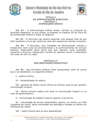 Câmara Municipal de Rio das Ostras 
Estado do Rio de Janeiro 
Praça Papa João Paulo II – Loteamento Verdes Mares – Rio das Ostras – Cep: 28.890­000 
www.camarariodasostras.rj.gov.br  ­ emaill: camara@camarariodasostras.rj.gov.br 
MVB 
TÍ TULO V 
DA ADMI NI STRAÇÃO MUNI CI P AL 
CAP Í TULO I 
DI SP OSI ÇÕES GERAI S 
Art.  81  ­  A  Administração  Pública  direta,  indireta  ou  funcional  do 
Município obedecerá, no que couber, ao disposto no Capítulo VII do Título III 
da Constituição Federal e nesta Lei Orgânica. 
Art.  82  ­  O  Município  não  poderá  dispender  com  pessoal  mais  do  que 
65% (sessenta e cinco por cento) do valor das respectivas receitas correntes. 
Art.  83  ­  O  Município,  suas  entidades  da  Administração  indireta  e 
fundacional,  bem  como  as  concessionárias  e  as  permissionárias  de  serviços 
públicos,  responderão  pelos  danos  que  seus  agentes,  nesta  qualidade, 
causarem a terceiros, assegurado o direito de regresso contra o responsável 
nos casos de dolo ou culpa. 
CAP Í TULO I I 
DOS SERVI DORES MUN I CI P AI S 
Art.  84  ­  Aos  servidores  públicos  ficam  assegurados,  além  de  outros 
que a Lei estabelecer, os seguintes direitos: 
I ­ salário mínimo; 
I I ­ irredutibilidade do salário; 
I I I ­ garantia de salário nunca inferior ao mínimo, para os que recebem 
remuneração variável; 
I V  ­  décimo  terceiro  salário  com  base  na  remuneração  integral  ou  no 
valor da aposentadoria; 
V ­ remuneração do trabalho noturno superior à do diurno; 
VI  ­  remuneração  do  serviço  extraordinário  superior,  no  mínimo,  em  50% 
(cinqüenta por cento), sendo remunerado aos domingos e feriados no mínimo em 
100%(cem por cento). 
VI I ­ salário família para os seus dependentes;
 