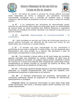 Câmara Municipal de Rio das Ostras 
Estado do Rio de Janeiro 
Praça Papa João Paulo II – Loteamento Verdes Mares – Rio das Ostras – Cep: 28.890­000 
www.camarariodasostras.rj.gov.br  ­ emaill: camara@camarariodasostras.rj.gov.br 
MVB 
§  1º  ­  Os  planos  de  cargos  e  carreiras  do  serviço  público  municipal 
serão  elaborados  de  forma  a  assegurar  aos  servidores  municipais 
remuneração  compatível  com  o  mercado  de  trabalho  para  a  função 
respectiva, oportunidade de progresso funcional e acesso a cargos de escalão 
superior. 
§  2º  ­  A  Lei  assegurará  aos  servidores  da  administração  direta, 
isonomia de vencimentos para cargos de atribuições iguais ou assemelhadas 
do  mesmo  Poder  ou  entre  servidores  dos  Poderes  Executivo  e  Legislativo 
ressalvado as vantagens de caráter individual e as relativas à natureza ou ao 
local de trabalho. 
§  3º  ­  Suprimido  (Representação  de  Inconstitucionalidade  ­  RI 
nº052/2001) 
4º  ­ Será concedido ao servidor por triênio de ininterrupto exercício no 
serviço  público  municipal,  um  adicional  de  5%  (cinco  por  cento)  do  seu 
salário base, até o limite de 11 (onze) triênios. 
§  5º  ­  O  servidor  que  tiver  incorporação  ao  seu  vencimento  à 
gratificação de que trata o parágrafo 3º deste artigo, e ao ser designado para 
desempenhar  uma  nova  função,  ou  a  mesma,  não  perceberá  o  valor  da 
gratificação correspondente a esta gratificação. 
Art.  86  ­  Fica  instituído  a  licença  prêmio  de  06  (seis)  meses  aos  servidores 
públicos  municipais  que  completam  ou  venham  completar  10  (dez)  anos  de 
serviços prestados ao município, em qualquer regime jurídico, facultando o direito 
de 5 (cinco) em 5 (cinco) anos requerer 50% (cinqüenta por cento) desta licença, 
considerando­se  os  tempos  oriundos  do  município  de  Casimiro  de  Abreu,  não 
gozadas no máximo de um período de 10 (dez) anos. 
Art. 87 ­ O Município garantirá atenção especial à servidora pública gestante, 
adequando  ou  mudando  temporariamente  suas  funções  dos  trabalhos  com­ 
provadamente prejudiciais à saúde desta ou do nascituro. 
Art.  88  ­  O  Município  proporcionará  aos  servidores,  oportunidades  de 
crescimento  profissional  através  de  programas  de  formação  de  mão­de­obra, 
aperfeiçoamento e reciclagem. 
Parágrafo  Único:  Os  programas  mencionados  no  caput  deste  artigo  terão 
caráter  permanente.  Para  tanto,  o Município  poderá  manter  convênios  com  insti­ 
tuições especializadas.
 