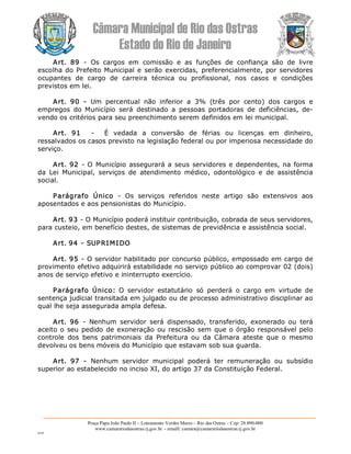 Câmara Municipal de Rio das Ostras 
Estado do Rio de Janeiro 
Praça Papa João Paulo II – Loteamento Verdes Mares – Rio das Ostras – Cep: 28.890­000 
www.camarariodasostras.rj.gov.br  ­ emaill: camara@camarariodasostras.rj.gov.br 
MVB 
Art.  89  ­  Os  cargos  em  comissão  e  as  funções  de  confiança  são  de  livre 
escolha do Prefeito Municipal e serão exercidas, preferencialmente, por servidores 
ocupantes  de  cargo  de  carreira  técnica  ou  profissional,  nos  casos  e  condições 
previstos em lei. 
Art.  90  ­  Um  percentual  não  inferior  a  3%  (três  por  cento)  dos  cargos  e 
empregos  do  Município  será  destinado  a  pessoas  portadoras  de  deficiências,  de­ 
vendo os critérios para seu preenchimento serem definidos em lei municipal. 
Art.  91  ­  É  vedada  a  conversão  de  férias  ou  licenças  em  dinheiro, 
ressalvados os casos previsto na legislação federal ou por imperiosa necessidade do 
serviço. 
Art. 92 ­ O Município assegurará a seus servidores e dependentes, na forma 
da  Lei  Municipal,  serviços  de  atendimento  médico,  odontológico  e  de  assistência 
social. 
Parágrafo  Único  ­  Os  serviços  referidos  neste  artigo  são  extensivos  aos 
aposentados e aos pensionistas do Município. 
Art. 93 ­ O Município poderá instituir contribuição, cobrada de seus servidores, 
para custeio, em benefício destes, de sistemas de previdência e assistência social. 
Art. 94 – SUPRIMIDO 
Art. 95 ­ O servidor habilitado por concurso público, empossado em cargo de 
provimento efetivo adquirirá estabilidade no serviço público ao comprovar 02 (dois) 
anos de serviço efetivo e ininterrupto exercício. 
Parágrafo  Único:  O  servidor  estatutário  só  perderá  o  cargo  em  virtude  de 
sentença judicial transitada em julgado ou de processo administrativo disciplinar ao 
qual lhe seja assegurada ampla defesa. 
Art.  96  ­  Nenhum  servidor  será  dispensado,  transferido,  exonerado  ou  terá 
aceito o seu pedido de exoneração ou rescisão sem que o órgão responsável pelo 
controle  dos  bens  patrimoniais  da  Prefeitura  ou  da  Câmara  ateste  que  o  mesmo 
devolveu os bens móveis do Município que estavam sob sua guarda. 
Art.  97  ­  Nenhum  servidor  municipal  poderá  ter  remuneração  ou  subsídio 
superior ao estabelecido no inciso XI, do artigo 37 da Constituição Federal.
 