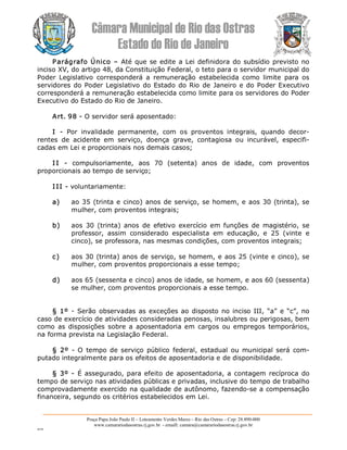 Câmara Municipal de Rio das Ostras 
Estado do Rio de Janeiro 
Praça Papa João Paulo II – Loteamento Verdes Mares – Rio das Ostras – Cep: 28.890­000 
www.camarariodasostras.rj.gov.br  ­ emaill: camara@camarariodasostras.rj.gov.br 
MVB 
Parágrafo Único – Até que se edite a Lei definidora do subsídio previsto no 
inciso XV, do artigo 48, da Constituição Federal, o teto para o servidor municipal do 
Poder  Legislativo  corresponderá  a  remuneração  estabelecida  como  limite  para  os 
servidores do Poder Legislativo do Estado do Rio de Janeiro e do Poder Executivo 
corresponderá a remuneração estabelecida como limite para os servidores do Poder 
Executivo do Estado do Rio de Janeiro. 
Art. 98 ­ O servidor será aposentado: 
I  ­  Por  invalidade  permanente,  com  os  proventos  integrais,  quando  decor­ 
rentes  de  acidente  em  serviço,  doença  grave,  contagiosa  ou  incurável,  especifi­ 
cadas em Lei e proporcionais nos demais casos; 
I I  ­  compulsoriamente,  aos  70  (setenta)  anos  de  idade,  com  proventos 
proporcionais ao tempo de serviço; 
I II ­ voluntariamente: 
a)  ao 35 (trinta e cinco) anos de serviço, se homem, e aos 30 (trinta), se 
mulher, com proventos integrais; 
b)  aos  30  (trinta)  anos  de  efetivo  exercício  em funções  de  magistério,  se 
professor,  assim  considerado  especialista  em  educação,  e  25  (vinte  e 
cinco), se professora, nas mesmas condições, com proventos integrais; 
c)  aos 30 (trinta) anos de serviço, se homem, e aos 25 (vinte e cinco), se 
mulher, com proventos proporcionais a esse tempo; 
d)  aos 65 (sessenta e cinco) anos de idade, se homem, e aos 60 (sessenta) 
se mulher, com proventos proporcionais a esse tempo. 
§ 1º ­ Serão observadas as exceções ao disposto no inciso III, “a” e “c”, no 
caso de exercício de atividades consideradas penosas, insalubres ou perigosas, bem 
como  as  disposições sobre a aposentadoria em cargos  ou empregos temporários, 
na forma prevista na Legislação Federal. 
§  2º  ­ O  tempo de serviço público  federal,  estadual  ou municipal será  com­ 
putado integralmente para os efeitos de aposentadoria e de disponibilidade. 
§ 3º ­ É assegurado, para efeito de aposentadoria, a contagem recíproca do 
tempo de serviço nas atividades públicas e privadas, inclusive do tempo de trabalho 
comprovadamente exercido na qualidade de autônomo, fazendo­se a compensação 
financeira, segundo os critérios estabelecidos em Lei.
 
