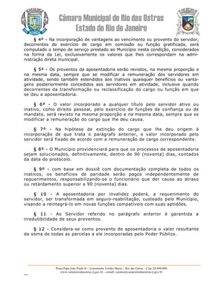 Câmara Municipal de Rio das Ostras 
Estado do Rio de Janeiro 
Praça Papa João Paulo II – Loteamento Verdes Mares – Rio das Ostras – Cep: 28.890­000 
www.camarariodasostras.rj.gov.br  ­ emaill: camara@camarariodasostras.rj.gov.br 
MVB 
§ 4º ­ Na incorporação de vantagens ao vencimento ou provento do servidor, 
decorrentes  do  exercício  de  cargo  em  comissão  ou  função  gratificada,  será 
computado o tempo de serviço prestado ao Município nesta condição, considerados 
na  forma  da  Lei,  exclusivamente  os  valores  que  lhes  correspondam  na  admi­ 
nistração direta municipal. 
§ 5º ­ Os proventos da aposentadoria serão revistos, na mesma proporção e 
na  mesma  data,  sempre  que  se  modificar  a  remuneração  dos  servidores  em 
atividade,  sendo  também  estendidos  aos  inativos  quaisquer  benefícios  ou  vanta­ 
gens  posteriormente  concedidos  aos  servidores  em  atividade,  inclusive  quando 
decorrentes  da transformação ou  reclassificação  do cargo  ou função em  que 
se deu a aposentadoria. 
§  6º  ­  O  valor  incorporado  a  qualquer  título  pelo  servidor  ativo  ou 
inativo,  como  direito  pessoal,  pelo  exercício  de  funções  de  confiança  ou  de 
mandato, será revisto na mesma proporção e na mesma data, sempre que se 
modificar a remuneração do cargo que lhe deu causa. 
§  7º  ­  Na  hipótese  de  extinção  do  cargo  que  lhe  deu  origem  à 
incorporação  de  que  trata  o  parágrafo  anterior,  o  valor  incorporado  pelo 
servidor será fixado de acordo com a remuneração de cargo correspondente. 
§ 8º ­ O Município providenciará para que os processos de aposentadoria 
sejam  solucionados,  definitivamente,  dentro  de  90  (noventa)  dias,  contados 
da data do protocolo. 
§  9º  ­  com  base  em  dossiê  com  documentação  completa  de  todos  os 
inativos,  os  benefícios  de  paridade  serão  pagos  independentemente  de 
requerimentos,  responsabilizando­se  o  funcionário  que  der  causa  ao  atraso 
ou retardamento superior a 90 (noventa) dias. 
§  10  ­  A  aposentadoria  por  invalidez  poderá,  a  requerimento  do 
servidor,  ser  transformada  em  seguro­reabilitação,  custeado  pelo  Município, 
visando a reintegrá­lo em novas funções compatíveis com suas aptidões. 
§  11  ­  Ao  Servidor  referido  no  parágrafo  anterior  é  garantida  a 
irredutibilidade de seus proventos. 
§ 12  ­  Considera­se como provento de aposentadoria o valor resultante 
da soma de todas as parcelas a ele incorporadas pelo Poder Público.
 