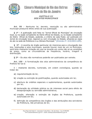 Câmara Municipal de Rio das Ostras 
Estado do Rio de Janeiro 
Praça Papa João Paulo II – Loteamento Verdes Mares – Rio das Ostras – Cep: 28.890­000 
www.camarariodasostras.rj.gov.br  ­ emaill: camara@camarariodasostras.rj.gov.br 
MVB 
CAP Í TULO I I I 
DOS ATOS MUNI CI P AI S 
Art.  99  ­  Nenhuma  lei,  decreto,  resolução  ou  ato  administrativo 
municipal produzirá efeito antes de sua publicação. 
§  1º  ­  A  publicação  será  feita  no  “Jornal  Oficial  do  Município”  de  circulação 
local, ou na seção competente do Diário Oficial do Estado, ou na Seção competente 
do Diário  Oficial do Estado, podendo, a critério de cada Poder, ser publicado em 
Jornal de circulação local, regional ou com circulação no Estado, afixando­se cópia 
do ato na sede da Prefeitura e ou Câmara Municipal.” (Emenda nº. 019/2003­LOM). 
§  2º  ­ A escolha de órgão particular de imprensa para a divulgação das 
leis, resoluções  e atos municipais,  quando houver  mais  de um no Município, 
será feita mediante licitação em que se levarão em conta não só as condições 
de  preço,  como  as  circunstâncias  de  freqüência,  horário,  tiragem  e 
distribuição. 
§ 3º ­ Os atos não normativos poderão ser publicados por extrato. 
Art.  100  ­  A  formalização  dos  atos  administrativos  da  competência  do 
Prefeito far­se­á: 
I  ­  mediante  decreto,  numerado,  em  ordem  cronológica,  quando  se 
tratar de: 
a)  regulamentação da lei; 
b)  criação ou extinção de gratificações, quando autorizadas em lei; 
c)  abertura  de  créditos  especiais  e  suplementares,  quando  autorizados 
por lei; 
d)  declaração  de  utilidade  pública  ou  de  interesse  social  para  efeito  de 
desapropriação ou servidão administrativa; 
e)  criação,  alteração  e  extinção  de  órgãos  da  Prefeitura,  quando 
autorizada em lei; 
f)  definição de competência dos órgãos e das atribuições dos servidores 
da Prefeitura, não privativas de lei;
 