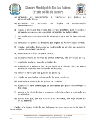 Câmara Municipal de Rio das Ostras 
Estado do Rio de Janeiro 
Praça Papa João Paulo II – Loteamento Verdes Mares – Rio das Ostras – Cep: 28.890­000 
www.camarariodasostras.rj.gov.br  ­ emaill: camara@camarariodasostras.rj.gov.br 
MVB 
g)  aprovação  de  regulamentos  e  regimentos  dos  órgãos  de 
administração direta; 
h)  aprovação  dos  estatutos  dos  órgãos  da  administração 
descentralizada; 
i)  fixação e alteração dos preços dos serviços prestados pelo Município e 
aprovação dos preços dos serviços concedidos ou autorizados; 
j)  permissão para a exploração de serviços e para uso de bens munici­ 
pais; 
k)  aprovação de planos de trabalho dos órgãos da Administração direta; 
l)  criação, extinção, declaração ou modificação de  direitos dos adminis­ 
trados, não privativos da lei; 
m) medidas executórias do plano diretor; 
n)  estabelecimento de normas de efeitos externos, não privativas de lei; 
I I ) mediante portaria, quando se tratar de: 
a)  provimento  e  vacância  de  cargos  públicos  e  demais  atos  de  efeito 
individual relativos aos servidores municipais; 
b) lotação e relotação nos quadros de pessoal; 
c)  criação de comissões e designação de seus membros; 
d) instituição e dissolução de grupos de trabalho; 
e)  autorização  para  contratação  de  servidores  por  prazo  determinado  e 
dispensa; 
f)  abertura  de  sindicâncias  e  processos  administrativos  e  aplicação  de 
penalidades; 
g) outros  atos  que,  por  sua  natureza  ou  finalidade,  não  seja  objeto  de 
lei ou decreto; 
P arágrafo Único:  Poderão  ser  delegados os atos  constantes  do ítem II 
deste artigo.
 