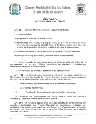 Câmara Municipal de Rio das Ostras 
Estado do Rio de Janeiro 
Praça Papa João Paulo II – Loteamento Verdes Mares – Rio das Ostras – Cep: 28.890­000 
www.camarariodasostras.rj.gov.br  ­ emaill: camara@camarariodasostras.rj.gov.br 
MVB 
CAP Í TULO I V 
DOS TRI BUTOS MUNI CI P AI S 
Art. 101 ­ Compete Município instituir os seguintes tributos: 
I ­ impostos sobre: 
a) propriedade predial e territorial urbana; 
b) transmissão  inter  vivos,  a  qualquer  título,  ou  por  ato  oneroso,  de  bens 
imóveis, por natureza ou acessão física, e de direitos reais sobre imóveis, 
exceto os de garantia, bem como cessão de direitos  à sua aquisição; 
c) vendas a varejo de combustíveis líquidos e gasosos, exceto óleo diesel; 
d) serviços de qualquer natureza, definidos em lei complementar; 
I I ­ taxas, em razão do exercício do poder de polícia ou pela utilização efetiva 
ou  potencial,  de  serviços  públicos  específicos  ou  divisíveis,  prestados  ao 
contribuinte ou postos à sua disposição; 
I II ­ contribuição de melhorias decorrentes de obras públicas; 
Art.  102  ­  A  administração  tributária  é  atividade  vinculada,  essencial  ao 
Município  e  deverá  estar  dotada  de  recursos humanos e materiais necessários  ao 
fiel exercício de suas atribuições, principalmente no que se refere a: 
I  ­  cadastramento dos contribuintes e das atividades econômicas; 
I I  ­  lançamentos dos tributos; 
I II  ­  fiscalização do cumprimento das obrigações tributárias; 
I V ­  inscrição  dos  inadimplentes  em  dívida  ativa  e  respectiva  cobrança 
amigável ou encaminhamento para cobrança judicial. 
Art.  103  ­ O Município poderá criar colegiado constituído  paritariamente  por 
servidores  designados  pelo  Prefeito  Municipal  de  contribuintes  indicados  por 
entidades representativas de categorias econômicas e profissionais, com atribuição 
de  decidir,  em  grau  de  recurso,  as  reclamações  sobre  lançamentos  e  demais 
questões tributárias.
 